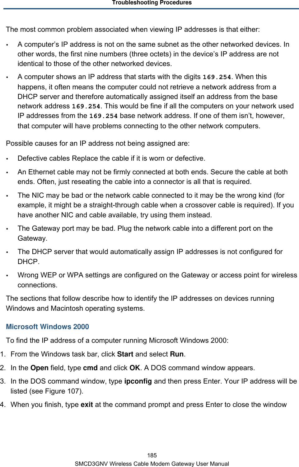 Troubleshooting Procedures 185 SMCD3GNV Wireless Cable Modem Gateway User Manual The most common problem associated when viewing IP addresses is that either:  A computer’s IP address is not on the same subnet as the other networked devices. In other words, the first nine numbers (three octets) in the device’s IP address are not identical to those of the other networked devices.  A computer shows an IP address that starts with the digits 169.254. When this happens, it often means the computer could not retrieve a network address from a DHCP server and therefore automatically assigned itself an address from the base network address 169.254. This would be fine if all the computers on your network used IP addresses from the 169.254 base network address. If one of them isn’t, however, that computer will have problems connecting to the other network computers. Possible causes for an IP address not being assigned are:  Defective cables Replace the cable if it is worn or defective.  An Ethernet cable may not be firmly connected at both ends. Secure the cable at both ends. Often, just reseating the cable into a connector is all that is required.  The NIC may be bad or the network cable connected to it may be the wrong kind (for example, it might be a straight-through cable when a crossover cable is required). If you have another NIC and cable available, try using them instead.  The Gateway port may be bad. Plug the network cable into a different port on the Gateway.  The DHCP server that would automatically assign IP addresses is not configured for DHCP.  Wrong WEP or WPA settings are configured on the Gateway or access point for wireless connections. The sections that follow describe how to identify the IP addresses on devices running Windows and Macintosh operating systems. Microsoft Windows 2000 To find the IP address of a computer running Microsoft Windows 2000: 1. From the Windows task bar, click Start and select Run. 2. In the Open field, type cmd and click OK. A DOS command window appears. 3. In the DOS command window, type ipconfig and then press Enter. Your IP address will be listed (see Figure 107). 4. When you finish, type exit at the command prompt and press Enter to close the window 