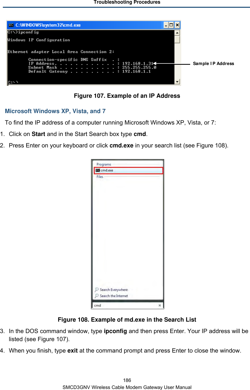 Troubleshooting Procedures 186 SMCD3GNV Wireless Cable Modem Gateway User Manual  Figure 107. Example of an IP Address Microsoft Windows XP, Vista, and 7 To find the IP address of a computer running Microsoft Windows XP, Vista, or 7: 1. Click on Start and in the Start Search box type cmd.  2. Press Enter on your keyboard or click cmd.exe in your search list (see Figure 108).  Figure 108. Example of md.exe in the Search List 3. In the DOS command window, type ipconfig and then press Enter. Your IP address will be listed (see Figure 107). 4. When you finish, type exit at the command prompt and press Enter to close the window. Sample IP Address 