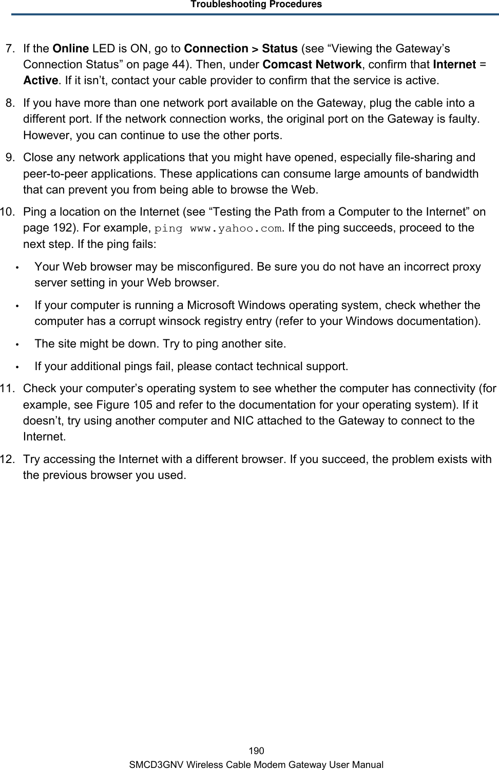 Troubleshooting Procedures 190 SMCD3GNV Wireless Cable Modem Gateway User Manual 7. If the Online LED is ON, go to Connection &gt; Status (see “Viewing the Gateway’s Connection Status” on page 44). Then, under Comcast Network, confirm that Internet = Active. If it isn’t, contact your cable provider to confirm that the service is active. 8. If you have more than one network port available on the Gateway, plug the cable into a different port. If the network connection works, the original port on the Gateway is faulty. However, you can continue to use the other ports. 9.  Close any network applications that you might have opened, especially file-sharing and peer-to-peer applications. These applications can consume large amounts of bandwidth that can prevent you from being able to browse the Web. 10. Ping a location on the Internet (see “Testing the Path from a Computer to the Internet” on page 192). For example, ping www.yahoo.com. If the ping succeeds, proceed to the next step. If the ping fails:  Your Web browser may be misconfigured. Be sure you do not have an incorrect proxy server setting in your Web browser.  If your computer is running a Microsoft Windows operating system, check whether the computer has a corrupt winsock registry entry (refer to your Windows documentation).  The site might be down. Try to ping another site.  If your additional pings fail, please contact technical support. 11. Check your computer’s operating system to see whether the computer has connectivity (for example, see Figure 105 and refer to the documentation for your operating system). If it doesn’t, try using another computer and NIC attached to the Gateway to connect to the Internet. 12. Try accessing the Internet with a different browser. If you succeed, the problem exists with the previous browser you used. 