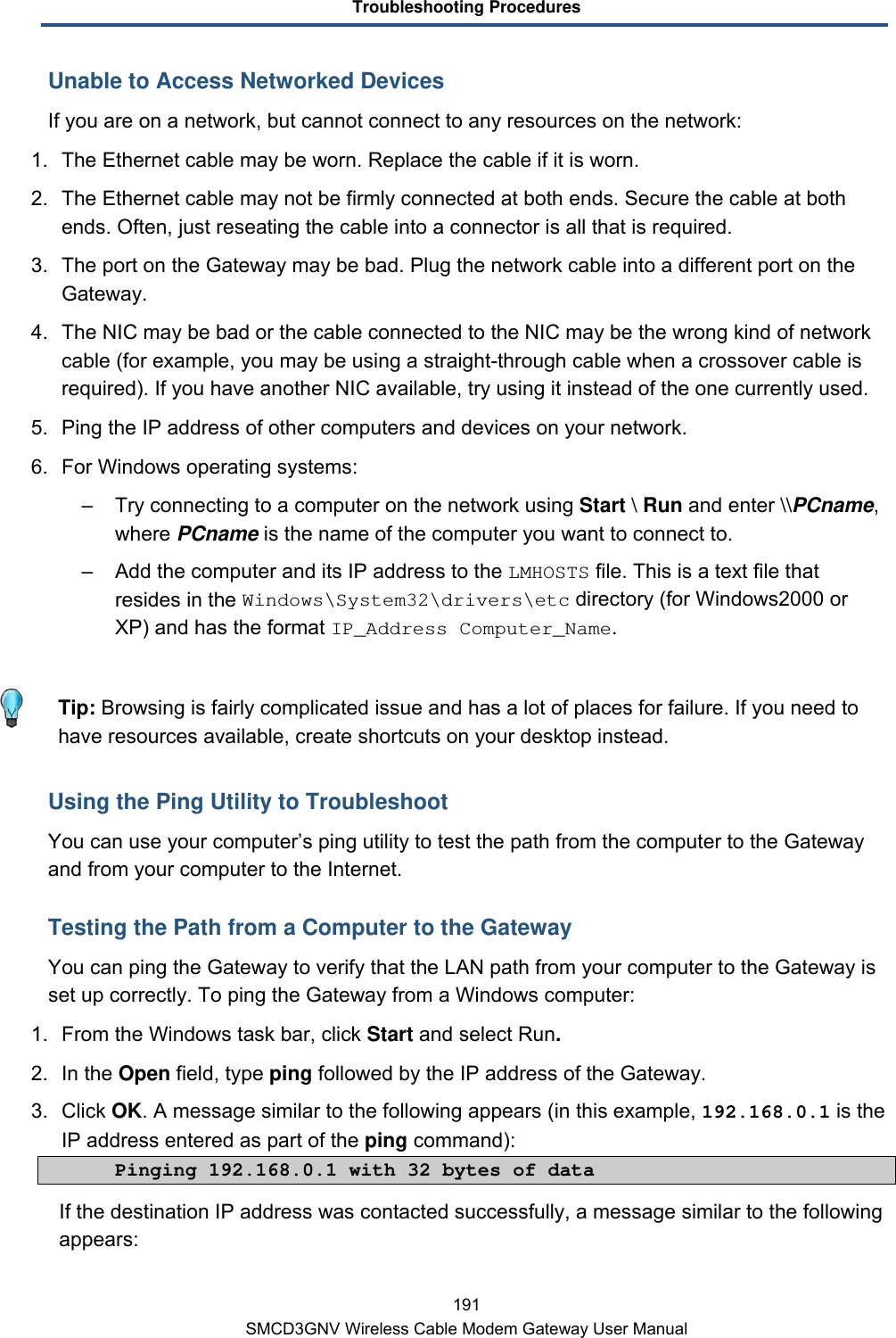 Troubleshooting Procedures 191 SMCD3GNV Wireless Cable Modem Gateway User Manual Unable to Access Networked Devices If you are on a network, but cannot connect to any resources on the network: 1.  The Ethernet cable may be worn. Replace the cable if it is worn. 2. The Ethernet cable may not be firmly connected at both ends. Secure the cable at both ends. Often, just reseating the cable into a connector is all that is required. 3. The port on the Gateway may be bad. Plug the network cable into a different port on the Gateway. 4. The NIC may be bad or the cable connected to the NIC may be the wrong kind of network cable (for example, you may be using a straight-through cable when a crossover cable is required). If you have another NIC available, try using it instead of the one currently used. 5.  Ping the IP address of other computers and devices on your network. 6. For Windows operating systems: –  Try connecting to a computer on the network using Start \ Run and enter \\PCname, where PCname is the name of the computer you want to connect to.  –  Add the computer and its IP address to the LMHOSTS file. This is a text file that resides in the Windows\System32\drivers\etc directory (for Windows2000 or XP) and has the format IP_Address Computer_Name.    Tip: Browsing is fairly complicated issue and has a lot of places for failure. If you need to have resources available, create shortcuts on your desktop instead. Using the Ping Utility to Troubleshoot You can use your computer’s ping utility to test the path from the computer to the Gateway and from your computer to the Internet. Testing the Path from a Computer to the Gateway You can ping the Gateway to verify that the LAN path from your computer to the Gateway is set up correctly. To ping the Gateway from a Windows computer: 1. From the Windows task bar, click Start and select Run. 2. In the Open field, type ping followed by the IP address of the Gateway. 3. Click OK. A message similar to the following appears (in this example, 192.168.0.1 is the IP address entered as part of the ping command):  Pinging 192.168.0.1 with 32 bytes of data If the destination IP address was contacted successfully, a message similar to the following appears: 