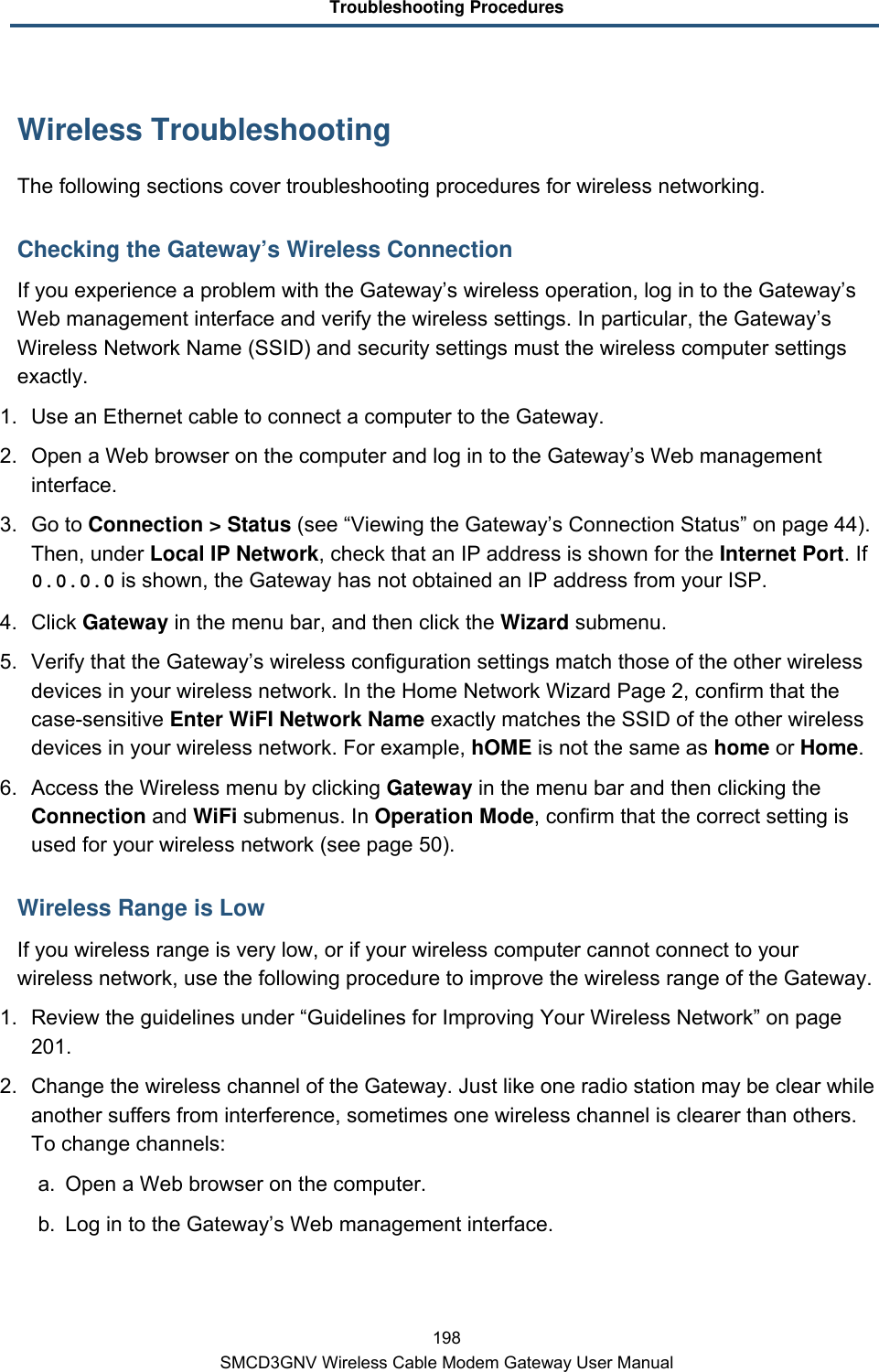 Troubleshooting Procedures 198 SMCD3GNV Wireless Cable Modem Gateway User Manual Wireless Troubleshooting The following sections cover troubleshooting procedures for wireless networking. Checking the Gateway’s Wireless Connection If you experience a problem with the Gateway’s wireless operation, log in to the Gateway’s Web management interface and verify the wireless settings. In particular, the Gateway’s Wireless Network Name (SSID) and security settings must the wireless computer settings exactly. 1. Use an Ethernet cable to connect a computer to the Gateway. 2. Open a Web browser on the computer and log in to the Gateway’s Web management interface. 3. Go to Connection &gt; Status (see “Viewing the Gateway’s Connection Status” on page 44). Then, under Local IP Network, check that an IP address is shown for the Internet Port. If 0.0.0.0 is shown, the Gateway has not obtained an IP address from your ISP. 4. Click Gateway in the menu bar, and then click the Wizard submenu. 5. Verify that the Gateway’s wireless configuration settings match those of the other wireless devices in your wireless network. In the Home Network Wizard Page 2, confirm that the case-sensitive Enter WiFI Network Name exactly matches the SSID of the other wireless devices in your wireless network. For example, hOME is not the same as home or Home. 6. Access the Wireless menu by clicking Gateway in the menu bar and then clicking the Connection and WiFi submenus. In Operation Mode, confirm that the correct setting is used for your wireless network (see page 50). Wireless Range is Low If you wireless range is very low, or if your wireless computer cannot connect to your wireless network, use the following procedure to improve the wireless range of the Gateway. 1. Review the guidelines under “Guidelines for Improving Your Wireless Network” on page 201. 2. Change the wireless channel of the Gateway. Just like one radio station may be clear while another suffers from interference, sometimes one wireless channel is clearer than others. To change channels: a. Open a Web browser on the computer. b. Log in to the Gateway’s Web management interface. 