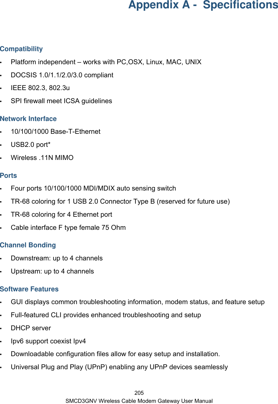  205 SMCD3GNV Wireless Cable Modem Gateway User Manual Appendix A -  Specifications  Compatibility  Platform independent – works with PC,OSX, Linux, MAC, UNIX  DOCSIS 1.0/1.1/2.0/3.0 compliant  IEEE 802.3, 802.3u   SPI firewall meet ICSA guidelines Network Interface  10/100/1000 Base-T-Ethernet  USB2.0 port*  Wireless .11N MIMO Ports  Four ports 10/100/1000 MDI/MDIX auto sensing switch  TR-68 coloring for 1 USB 2.0 Connector Type B (reserved for future use)  TR-68 coloring for 4 Ethernet port   Cable interface F type female 75 Ohm Channel Bonding  Downstream: up to 4 channels  Upstream: up to 4 channels Software Features  GUI displays common troubleshooting information, modem status, and feature setup  Full-featured CLI provides enhanced troubleshooting and setup  DHCP server  Ipv6 support coexist Ipv4  Downloadable configuration files allow for easy setup and installation.  Universal Plug and Play (UPnP) enabling any UPnP devices seamlessly 