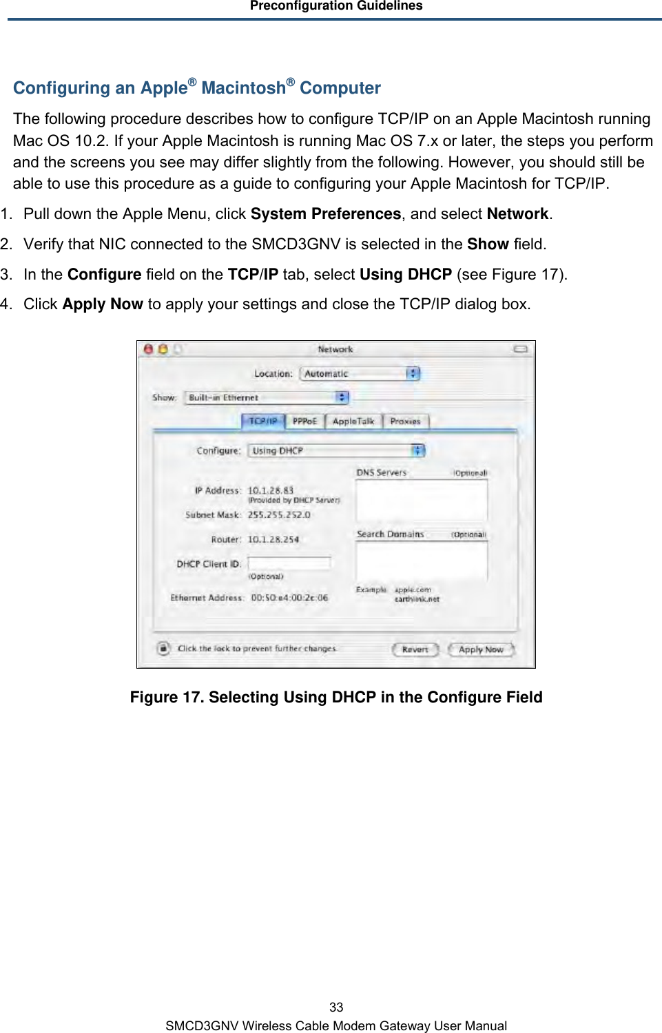 Preconfiguration Guidelines 33 SMCD3GNV Wireless Cable Modem Gateway User Manual Configuring an Apple® Macintosh® Computer The following procedure describes how to configure TCP/IP on an Apple Macintosh running Mac OS 10.2. If your Apple Macintosh is running Mac OS 7.x or later, the steps you perform and the screens you see may differ slightly from the following. However, you should still be able to use this procedure as a guide to configuring your Apple Macintosh for TCP/IP. 1. Pull down the Apple Menu, click System Preferences, and select Network.  2. Verify that NIC connected to the SMCD3GNV is selected in the Show field. 3. In the Configure field on the TCP/IP tab, select Using DHCP (see Figure 17). 4. Click Apply Now to apply your settings and close the TCP/IP dialog box.  Figure 17. Selecting Using DHCP in the Configure Field 