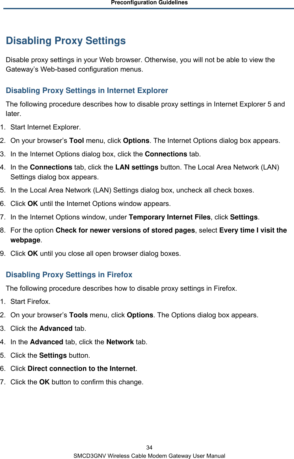 Preconfiguration Guidelines 34 SMCD3GNV Wireless Cable Modem Gateway User Manual Disabling Proxy Settings Disable proxy settings in your Web browser. Otherwise, you will not be able to view the Gateway’s Web-based configuration menus. Disabling Proxy Settings in Internet Explorer The following procedure describes how to disable proxy settings in Internet Explorer 5 and later.  1. Start Internet Explorer. 2. On your browser’s Tool menu, click Options. The Internet Options dialog box appears. 3. In the Internet Options dialog box, click the Connections tab. 4. In the Connections tab, click the LAN settings button. The Local Area Network (LAN) Settings dialog box appears. 5. In the Local Area Network (LAN) Settings dialog box, uncheck all check boxes. 6. Click OK until the Internet Options window appears. 7. In the Internet Options window, under Temporary Internet Files, click Settings. 8. For the option Check for newer versions of stored pages, select Every time I visit the webpage. 9. Click OK until you close all open browser dialog boxes. Disabling Proxy Settings in Firefox The following procedure describes how to disable proxy settings in Firefox. 1. Start Firefox. 2. On your browser’s Tools menu, click Options. The Options dialog box appears. 3. Click the Advanced tab.  4. In the Advanced tab, click the Network tab. 5. Click the Settings button. 6. Click Direct connection to the Internet. 7.  Click the OK button to confirm this change. 