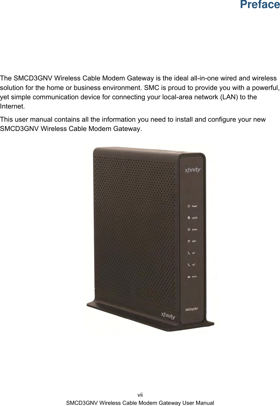  vii SMCD3GNV Wireless Cable Modem Gateway User Manual Preface The SMCD3GNV Wireless Cable Modem Gateway is the ideal all-in-one wired and wireless solution for the home or business environment. SMC is proud to provide you with a powerful, yet simple communication device for connecting your local-area network (LAN) to the Internet. This user manual contains all the information you need to install and configure your new SMCD3GNV Wireless Cable Modem Gateway.     