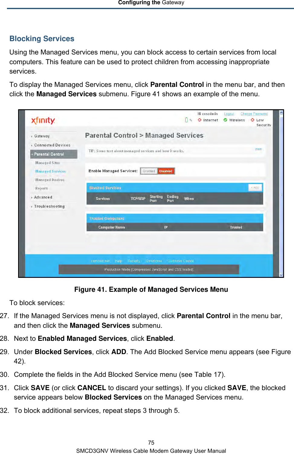 Configuring the Gateway 75 SMCD3GNV Wireless Cable Modem Gateway User Manual Blocking Services Using the Managed Services menu, you can block access to certain services from local computers. This feature can be used to protect children from accessing inappropriate services.  To display the Managed Services menu, click Parental Control in the menu bar, and then click the Managed Services submenu. Figure 41 shows an example of the menu.  Figure 41. Example of Managed Services Menu To block services: 27. If the Managed Services menu is not displayed, click Parental Control in the menu bar, and then click the Managed Services submenu. 28. Next to Enabled Managed Services, click Enabled. 29. Under Blocked Services, click ADD. The Add Blocked Service menu appears (see Figure 42). 30. Complete the fields in the Add Blocked Service menu (see Table 17). 31. Click SAVE (or click CANCEL to discard your settings). If you clicked SAVE, the blocked service appears below Blocked Services on the Managed Services menu. 32. To block additional services, repeat steps 3 through 5. 