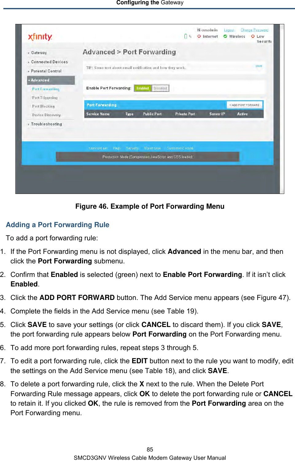 Configuring the Gateway 85 SMCD3GNV Wireless Cable Modem Gateway User Manual  Figure 46. Example of Port Forwarding Menu Adding a Port Forwarding Rule To add a port forwarding rule: 1. If the Port Forwarding menu is not displayed, click Advanced in the menu bar, and then click the Port Forwarding submenu. 2. Confirm that Enabled is selected (green) next to Enable Port Forwarding. If it isn’t click Enabled. 3. Click the ADD PORT FORWARD button. The Add Service menu appears (see Figure 47). 4. Complete the fields in the Add Service menu (see Table 19). 5. Click SAVE to save your settings (or click CANCEL to discard them). If you click SAVE, the port forwarding rule appears below Port Forwarding on the Port Forwarding menu. 6. To add more port forwarding rules, repeat steps 3 through 5. 7. To edit a port forwarding rule, click the EDIT button next to the rule you want to modify, edit the settings on the Add Service menu (see Table 18), and click SAVE. 8. To delete a port forwarding rule, click the X next to the rule. When the Delete Port Forwarding Rule message appears, click OK to delete the port forwarding rule or CANCEL to retain it. If you clicked OK, the rule is removed from the Port Forwarding area on the Port Forwarding menu. 