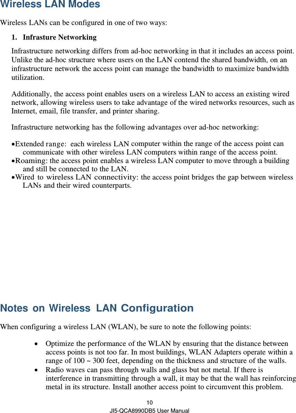  10 JI5-QCA8990DB5 User Manual Wireless LAN Modes   Wireless LANs can be configured in one of two ways: 1. Infrasture Networking Infrastructure networking differs from ad-hoc networking in that it includes an access point. Unlike the ad-hoc structure where users on the LAN contend the shared bandwidth, on an infrastructure network the access point can manage the bandwidth to maximize bandwidth utilization. Additionally, the access point enables users on a wireless LAN to access an existing wired network, allowing wireless users to take advantage of the wired networks resources, such as Internet, email, file transfer, and printer sharing. Infrastructure networking has the following advantages over ad-hoc networking:  Extended range:  each wireless LAN computer within the range of the access point can communicate with other wireless LAN computers within range of the access point.  Roaming: the access point enables a wireless LAN computer to move through a building and still be connected to the LAN.  Wired to wireless LAN connectivity: the access point bridges the gap between wireless LANs and their wired counterparts.       Notes on Wireless LAN Configuration When configuring a wireless LAN (WLAN), be sure to note the following points:  Optimize the performance of the WLAN by ensuring that the distance between access points is not too far. In most buildings, WLAN Adapters operate within a range of 100 ~ 300 feet, depending on the thickness and structure of the walls.  Radio waves can pass through walls and glass but not metal. If there is interference in transmitting through a wall, it may be that the wall has reinforcing metal in its structure. Install another access point to circumvent this problem. 