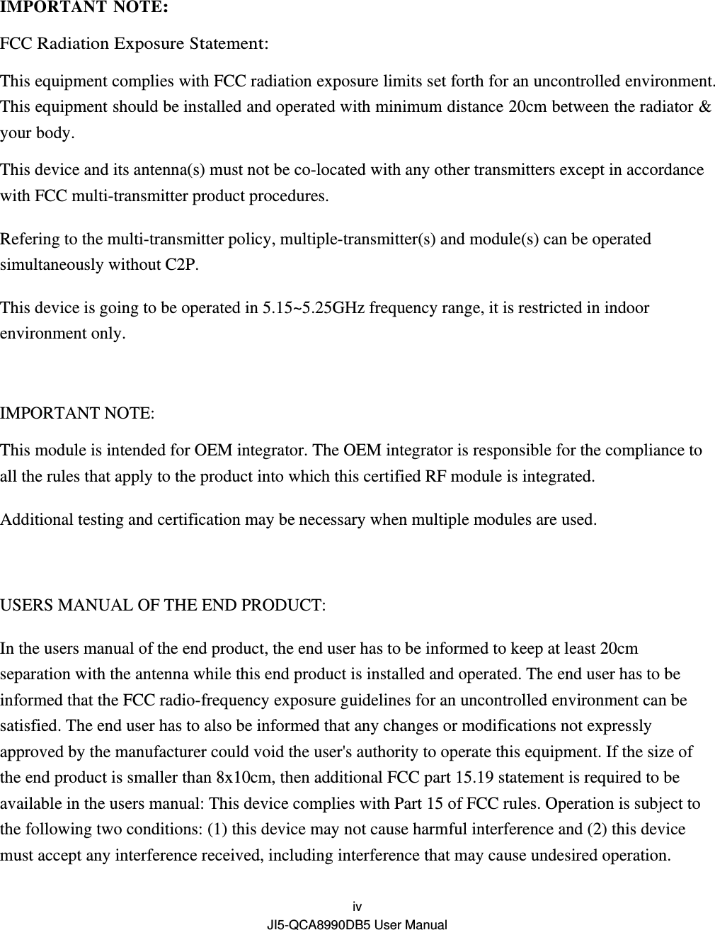  iv JI5-QCA8990DB5 User Manual  IMPORTANT NOTE: FCC Radiation Exposure Statement: This equipment complies with FCC radiation exposure limits set forth for an uncontrolled environment. This equipment should be installed and operated with minimum distance 20cm between the radiator &amp; your body. This device and its antenna(s) must not be co-located with any other transmitters except in accordance with FCC multi-transmitter product procedures. Refering to the multi-transmitter policy, multiple-transmitter(s) and module(s) can be operated simultaneously without C2P. This device is going to be operated in 5.15~5.25GHz frequency range, it is restricted in indoor environment only.  IMPORTANT NOTE: This module is intended for OEM integrator. The OEM integrator is responsible for the compliance to all the rules that apply to the product into which this certified RF module is integrated. Additional testing and certification may be necessary when multiple modules are used.  USERS MANUAL OF THE END PRODUCT: In the users manual of the end product, the end user has to be informed to keep at least 20cm separation with the antenna while this end product is installed and operated. The end user has to be informed that the FCC radio-frequency exposure guidelines for an uncontrolled environment can be satisfied. The end user has to also be informed that any changes or modifications not expressly approved by the manufacturer could void the user&apos;s authority to operate this equipment. If the size of the end product is smaller than 8x10cm, then additional FCC part 15.19 statement is required to be available in the users manual: This device complies with Part 15 of FCC rules. Operation is subject to the following two conditions: (1) this device may not cause harmful interference and (2) this device must accept any interference received, including interference that may cause undesired operation. 