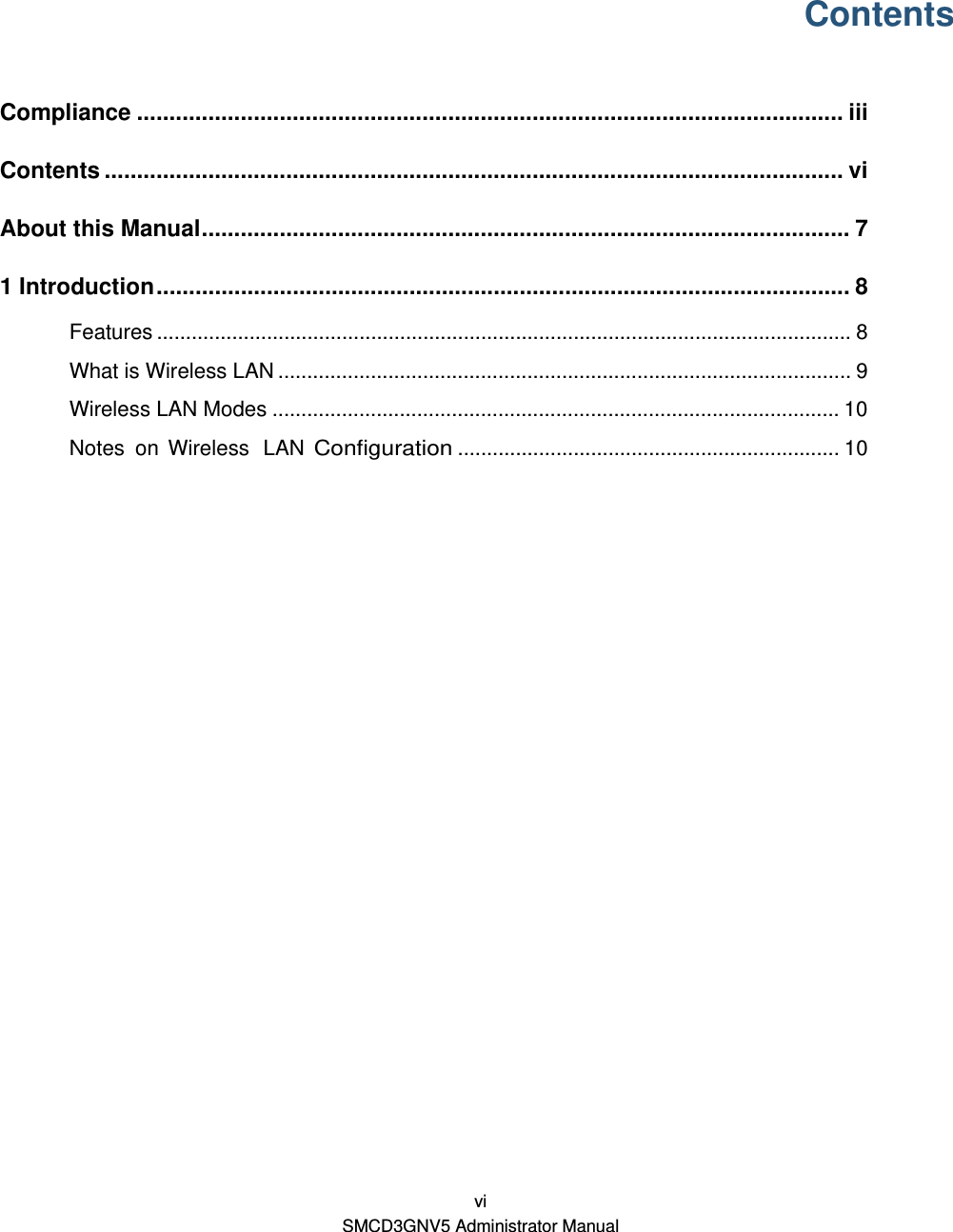  vi SMCD3GNV5 Administrator Manual Contents Compliance ............................................................................................................. iiiContents .................................................................................................................. viAbout this Manual .................................................................................................... 71 Introduction ........................................................................................................... 8Features ........................................................................................................................ 8What is Wireless LAN ................................................................................................... 9Wireless LAN Modes .................................................................................................. 10Notes on Wireless  LAN Configuration .................................................................. 10  