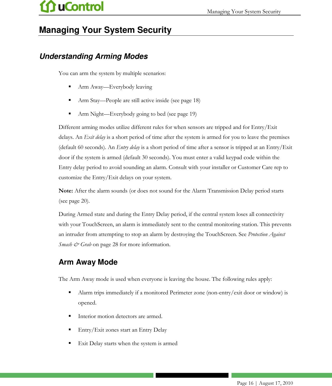   Managing Your System Security    Page 16 | August 17, 2010 Managing Your System Security Understanding Arming Modes You can arm the system by multiple scenarios:  Arm Away—Everybody leaving   Arm Stay—People are still active inside (see page 18)  Arm Night—Everybody going to bed (see page 19) Different arming modes utilize different rules for when sensors are tripped and for Entry/Exit delays. An Exit delay is a short period of time after the system is armed for you to leave the premises (default 60 seconds). An Entry delay is a short period of time after a sensor is tripped at an Entry/Exit door if the system is armed (default 30 seconds). You must enter a valid keypad code within the Entry delay period to avoid sounding an alarm. Consult with your installer or Customer Care rep to customize the Entry/Exit delays on your system.   Note: After the alarm sounds (or does not sound for the Alarm Transmission Delay period starts (see page 20). During Armed state and during the Entry Delay period, if the central system loses all connectivity with your TouchScreen, an alarm is immediately sent to the central monitoring station. This prevents an intruder from attempting to stop an alarm by destroying the TouchScreen. See Protection Against Smash &amp; Grab on page 28 for more information. Arm Away Mode The Arm Away mode is used when everyone is leaving the house. The following rules apply:  Alarm trips immediately if a monitored Perimeter zone (non-entry/exit door or window) is opened.  Interior motion detectors are armed.  Entry/Exit zones start an Entry Delay   Exit Delay starts when the system is armed  