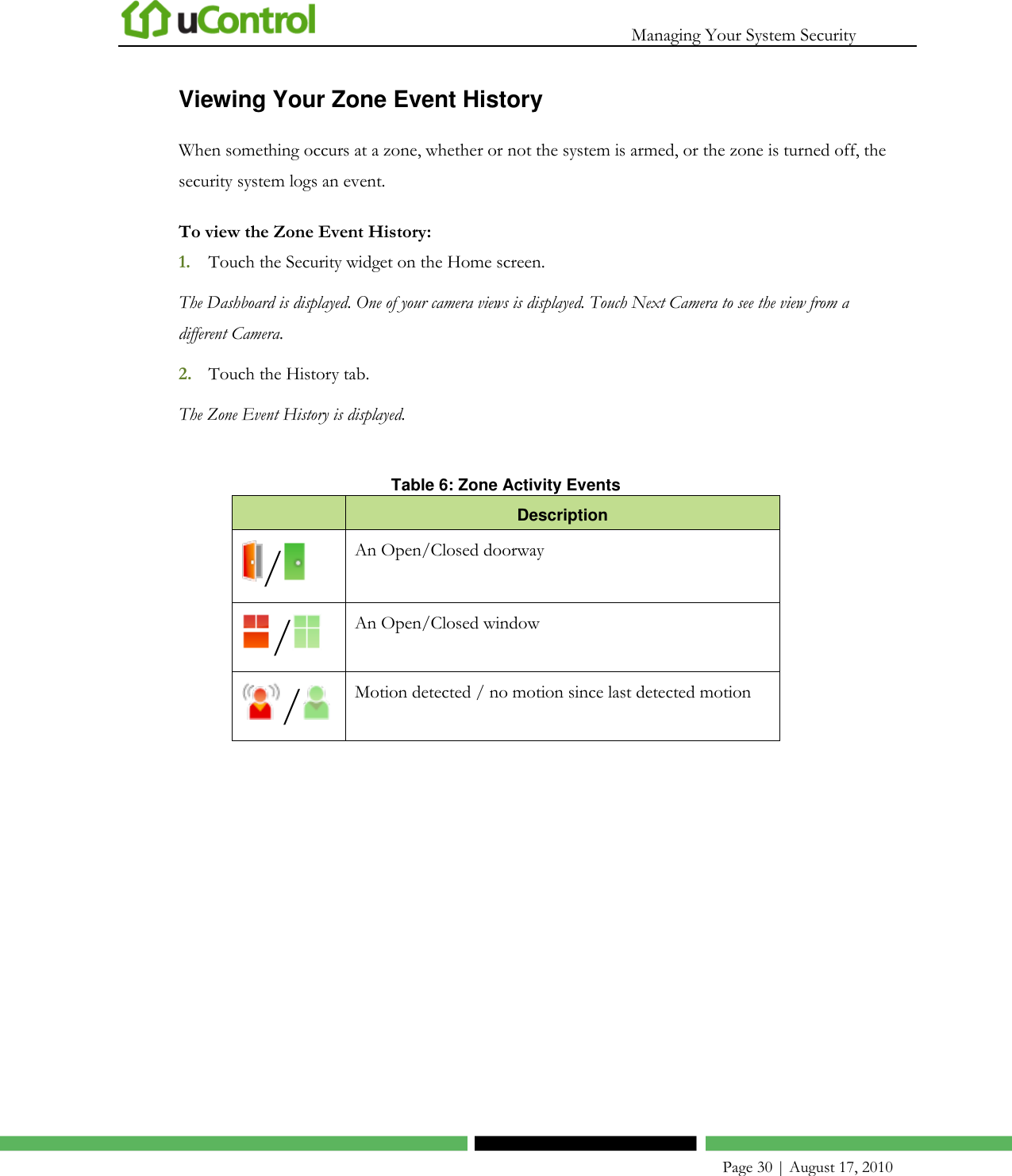   Managing Your System Security    Page 30 | August 17, 2010 Viewing Your Zone Event History When something occurs at a zone, whether or not the system is armed, or the zone is turned off, the security system logs an event. To view the Zone Event History: 1. Touch the Security widget on the Home screen. The Dashboard is displayed. One of your camera views is displayed. Touch Next Camera to see the view from a different Camera. 2. Touch the History tab. The Zone Event History is displayed.  Table 6: Zone Activity Events  Description / An Open/Closed doorway / An Open/Closed window / Motion detected / no motion since last detected motion  