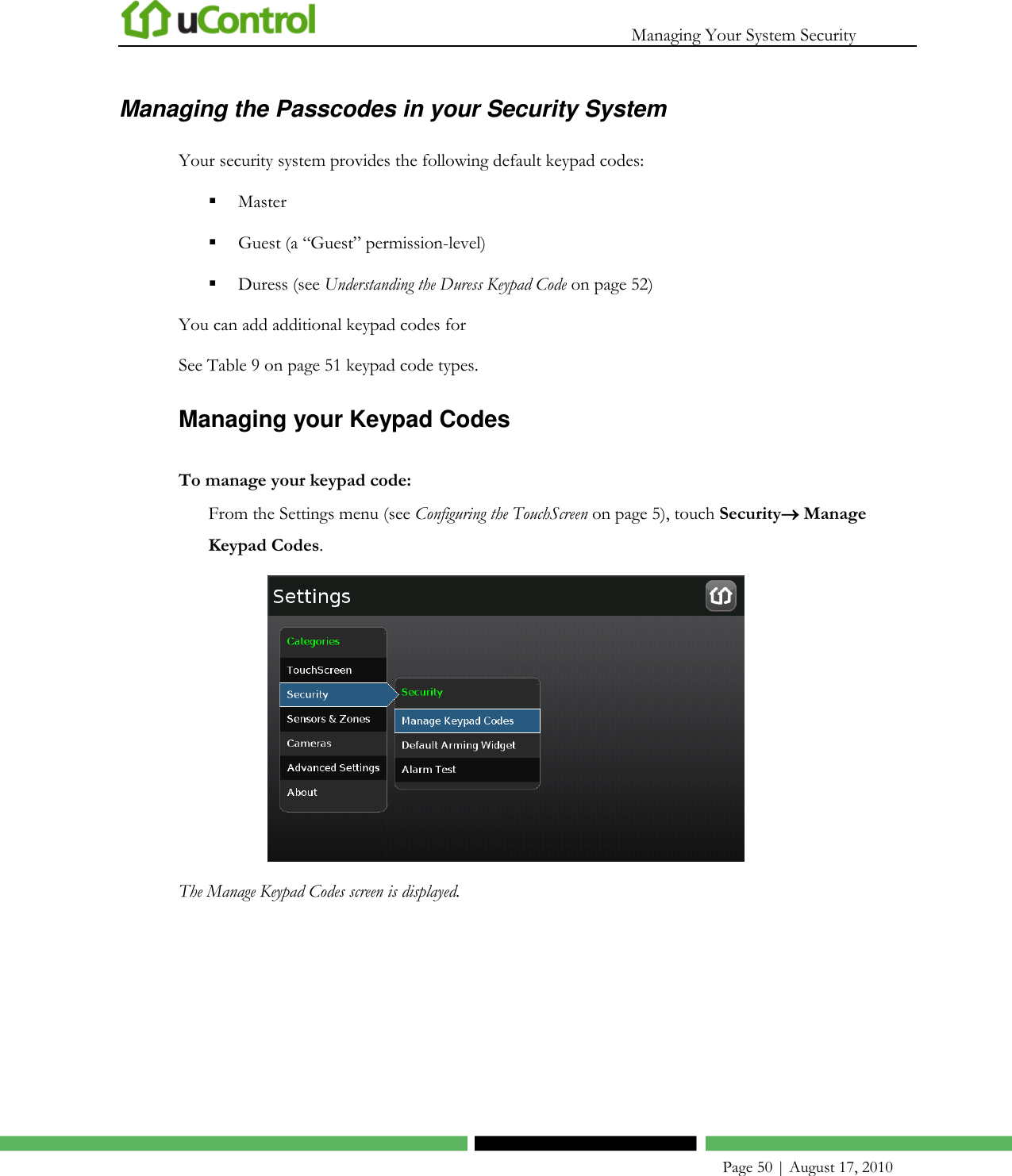   Managing Your System Security    Page 50 | August 17, 2010 Managing the Passcodes in your Security System Your security system provides the following default keypad codes:  Master   Guest (a ―Guest‖ permission-level)  Duress (see Understanding the Duress Keypad Code on page 52) You can add additional keypad codes for  See Table 9 on page 51 keypad code types. Managing your Keypad Codes To manage your keypad code: From the Settings menu (see Configuring the TouchScreen on page 5), touch Security Manage Keypad Codes.  The Manage Keypad Codes screen is displayed. 