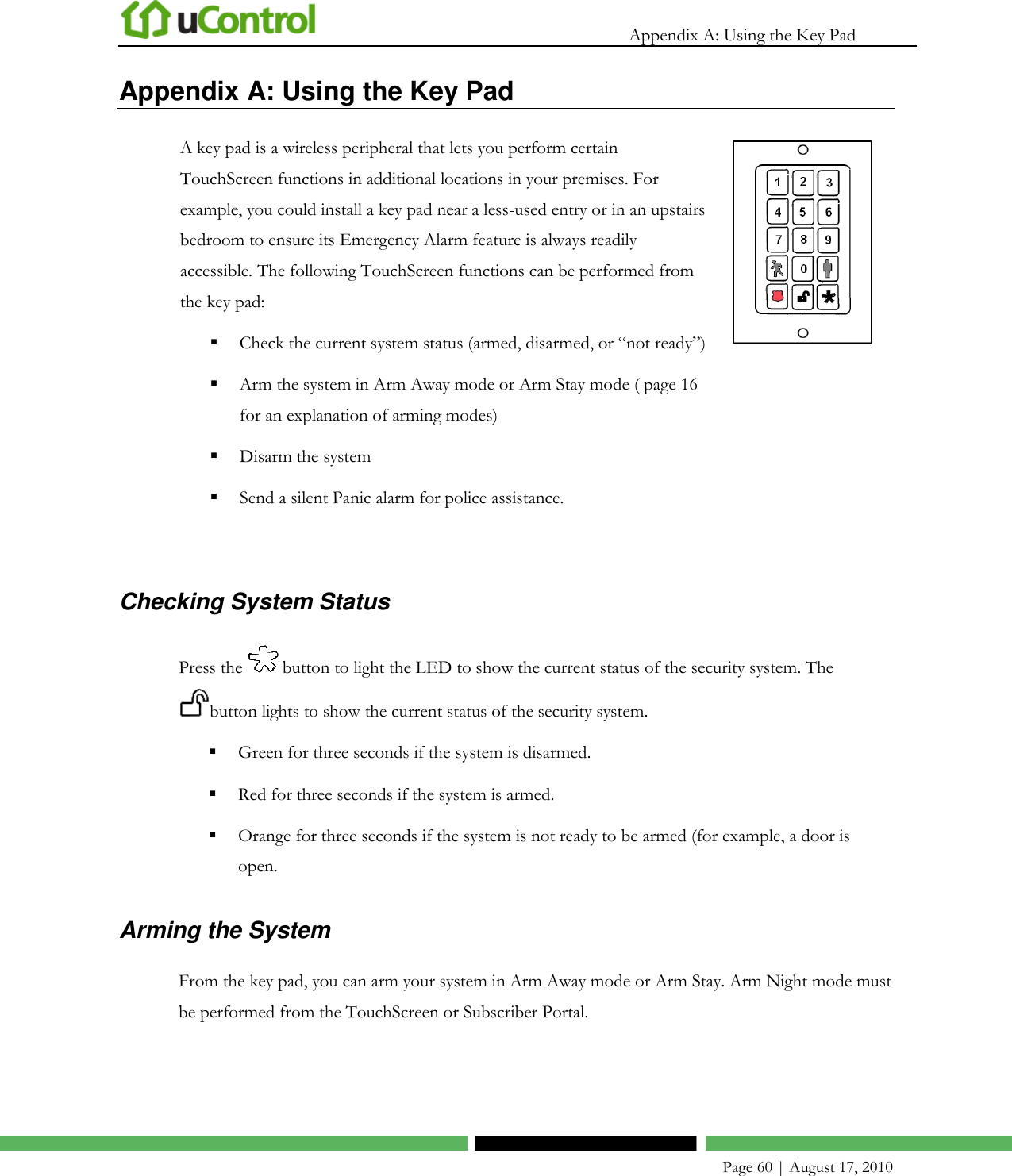   Appendix A: Using the Key Pad    Page 60 | August 17, 2010 Appendix A: Using the Key Pad A key pad is a wireless peripheral that lets you perform certain TouchScreen functions in additional locations in your premises. For example, you could install a key pad near a less-used entry or in an upstairs bedroom to ensure its Emergency Alarm feature is always readily accessible. The following TouchScreen functions can be performed from the key pad:  Check the current system status (armed, disarmed, or ―not ready‖)  Arm the system in Arm Away mode or Arm Stay mode ( page 16 for an explanation of arming modes)  Disarm the system  Send a silent Panic alarm for police assistance.    Checking System Status Press the   button to light the LED to show the current status of the security system. The button lights to show the current status of the security system.  Green for three seconds if the system is disarmed.  Red for three seconds if the system is armed.  Orange for three seconds if the system is not ready to be armed (for example, a door is open. Arming the System From the key pad, you can arm your system in Arm Away mode or Arm Stay. Arm Night mode must be performed from the TouchScreen or Subscriber Portal. 