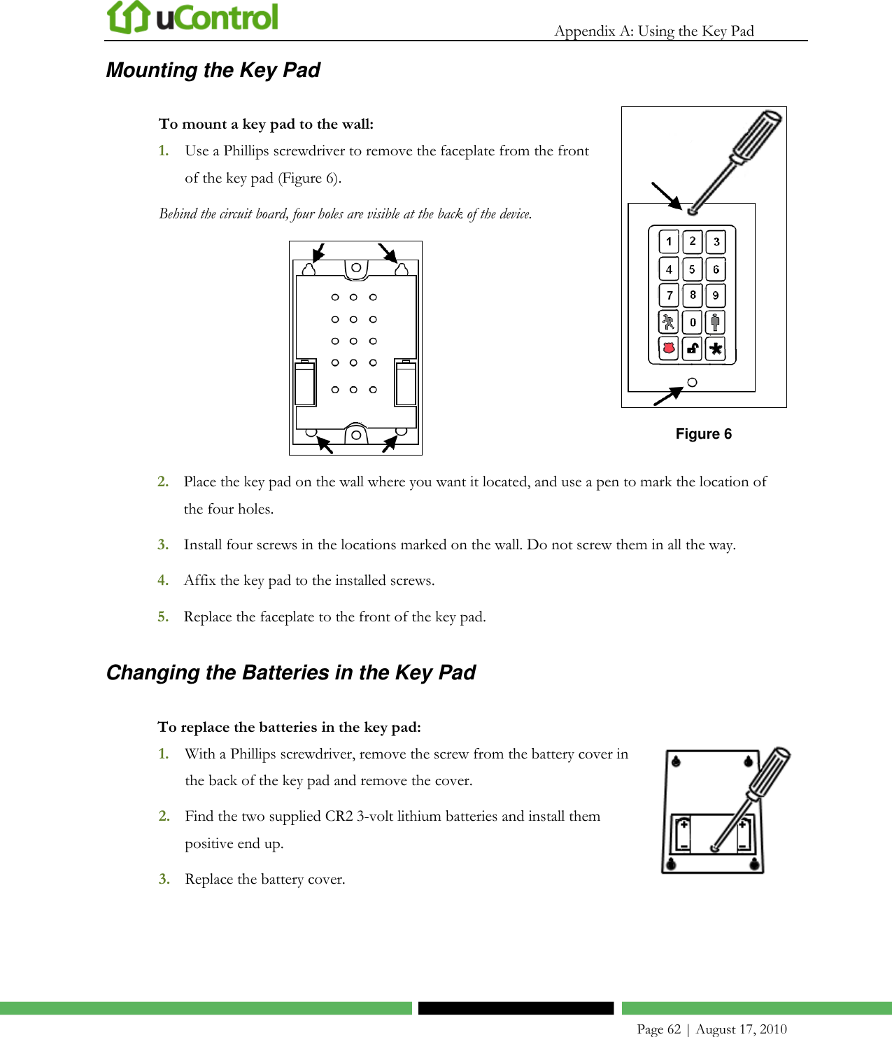   Appendix A: Using the Key Pad    Page 62 | August 17, 2010 Mounting the Key Pad To mount a key pad to the wall: 1. Use a Phillips screwdriver to remove the faceplate from the front of the key pad (Figure 6). Behind the circuit board, four holes are visible at the back of the device.   Figure 6 2. Place the key pad on the wall where you want it located, and use a pen to mark the location of the four holes. 3. Install four screws in the locations marked on the wall. Do not screw them in all the way. 4. Affix the key pad to the installed screws. 5. Replace the faceplate to the front of the key pad. Changing the Batteries in the Key Pad To replace the batteries in the key pad: 1. With a Phillips screwdriver, remove the screw from the battery cover in the back of the key pad and remove the cover. 2. Find the two supplied CR2 3-volt lithium batteries and install them positive end up. 3. Replace the battery cover.   