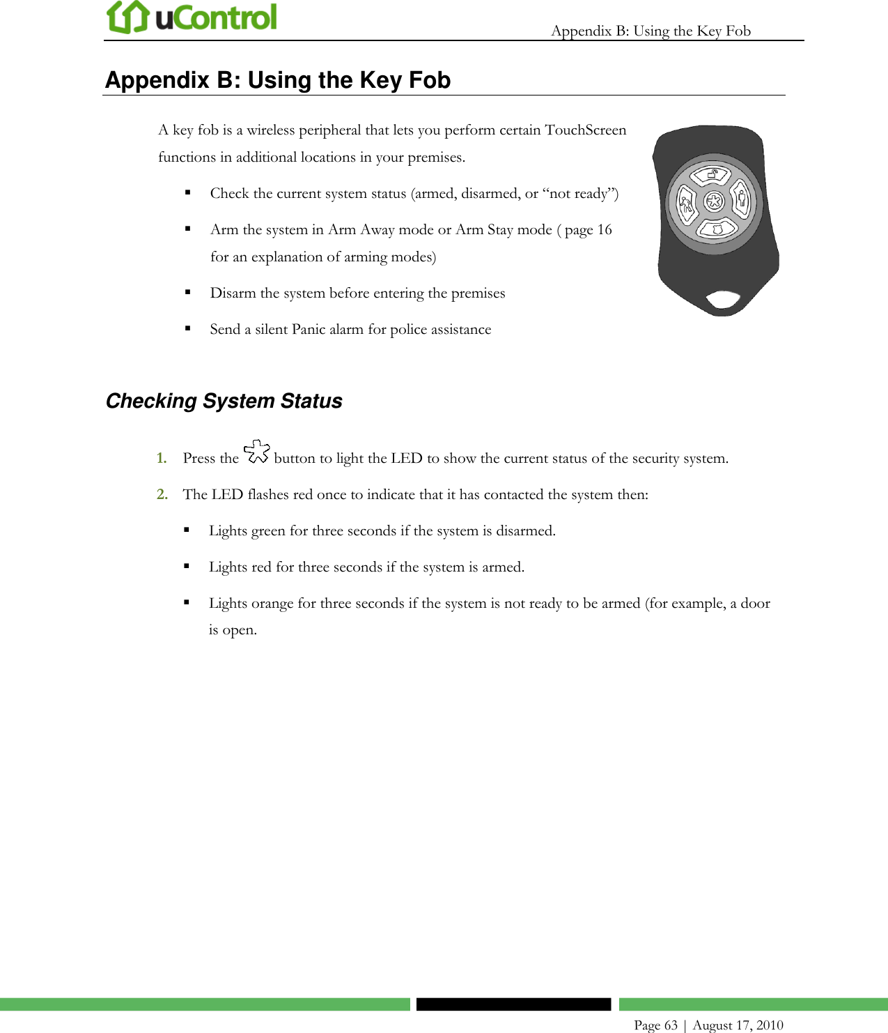   Appendix B: Using the Key Fob    Page 63 | August 17, 2010 Appendix B: Using the Key Fob A key fob is a wireless peripheral that lets you perform certain TouchScreen functions in additional locations in your premises.   Check the current system status (armed, disarmed, or ―not ready‖)  Arm the system in Arm Away mode or Arm Stay mode ( page 16 for an explanation of arming modes)  Disarm the system before entering the premises  Send a silent Panic alarm for police assistance   Checking System Status 1. Press the   button to light the LED to show the current status of the security system. 2. The LED flashes red once to indicate that it has contacted the system then:  Lights green for three seconds if the system is disarmed.  Lights red for three seconds if the system is armed.  Lights orange for three seconds if the system is not ready to be armed (for example, a door is open. 