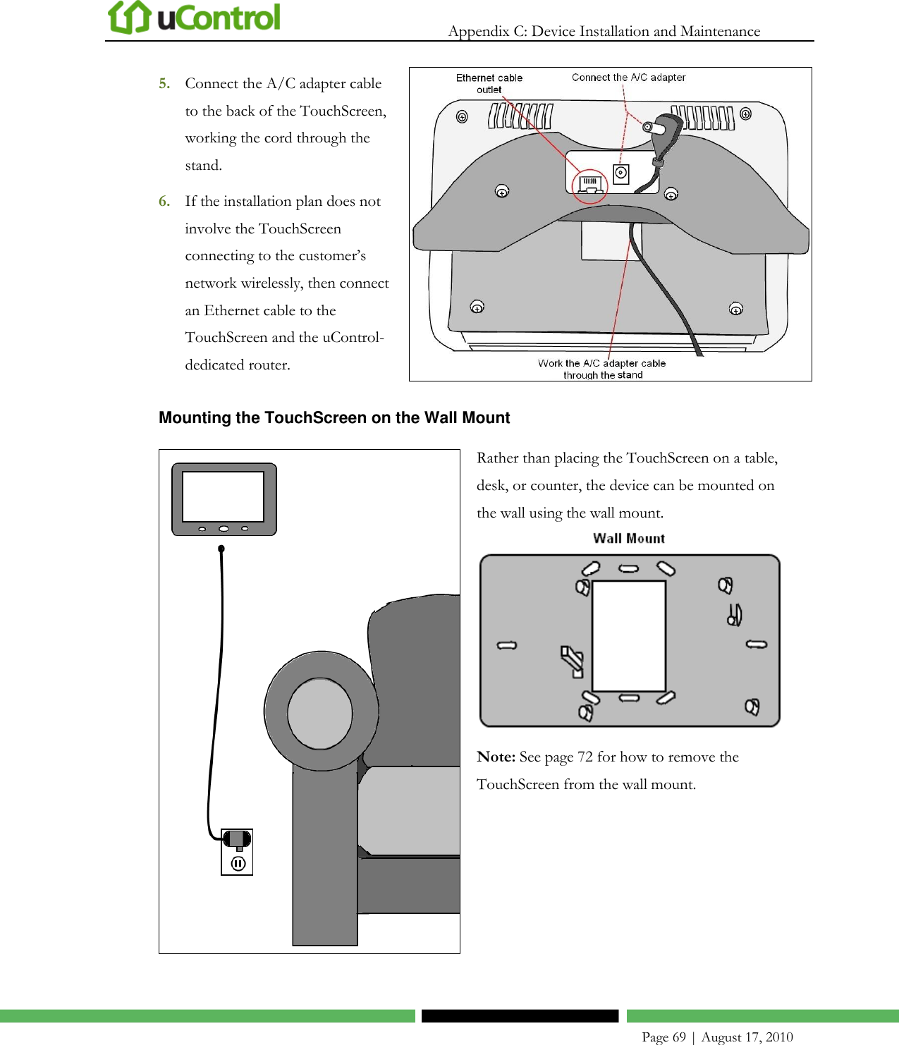   Appendix C: Device Installation and Maintenance    Page 69 | August 17, 2010 5. Connect the A/C adapter cable to the back of the TouchScreen, working the cord through the stand.  6. If the installation plan does not involve the TouchScreen connecting to the customer’s network wirelessly, then connect an Ethernet cable to the TouchScreen and the uControl-dedicated router.  Mounting the TouchScreen on the Wall Mount  Rather than placing the TouchScreen on a table, desk, or counter, the device can be mounted on the wall using the wall mount.  Note: See page 72 for how to remove the TouchScreen from the wall mount.  