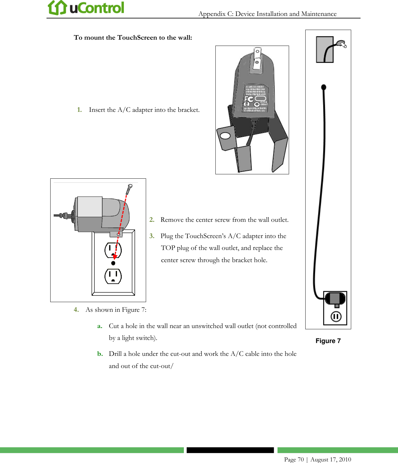   Appendix C: Device Installation and Maintenance    Page 70 | August 17, 2010 To mount the TouchScreen to the wall: 1. Insert the A/C adapter into the bracket.    2. Remove the center screw from the wall outlet. 3. Plug the TouchScreen’s A/C adapter into the TOP plug of the wall outlet, and replace the center screw through the bracket hole. 4. As shown in Figure 7: a. Cut a hole in the wall near an unswitched wall outlet (not controlled by a light switch). b. Drill a hole under the cut-out and work the A/C cable into the hole and out of the cut-out/  Figure 7  