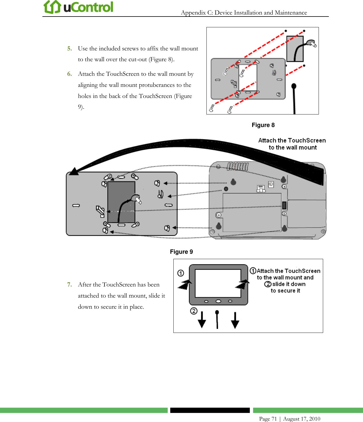   Appendix C: Device Installation and Maintenance    Page 71 | August 17, 2010 5. Use the included screws to affix the wall mount to the wall over the cut-out (Figure 8). 6. Attach the TouchScreen to the wall mount by aligning the wall mount protuberances to the holes in the back of the TouchScreen (Figure 9).  Figure 8  Figure 9 7. After the TouchScreen has been attached to the wall mount, slide it down to secure it in place.  