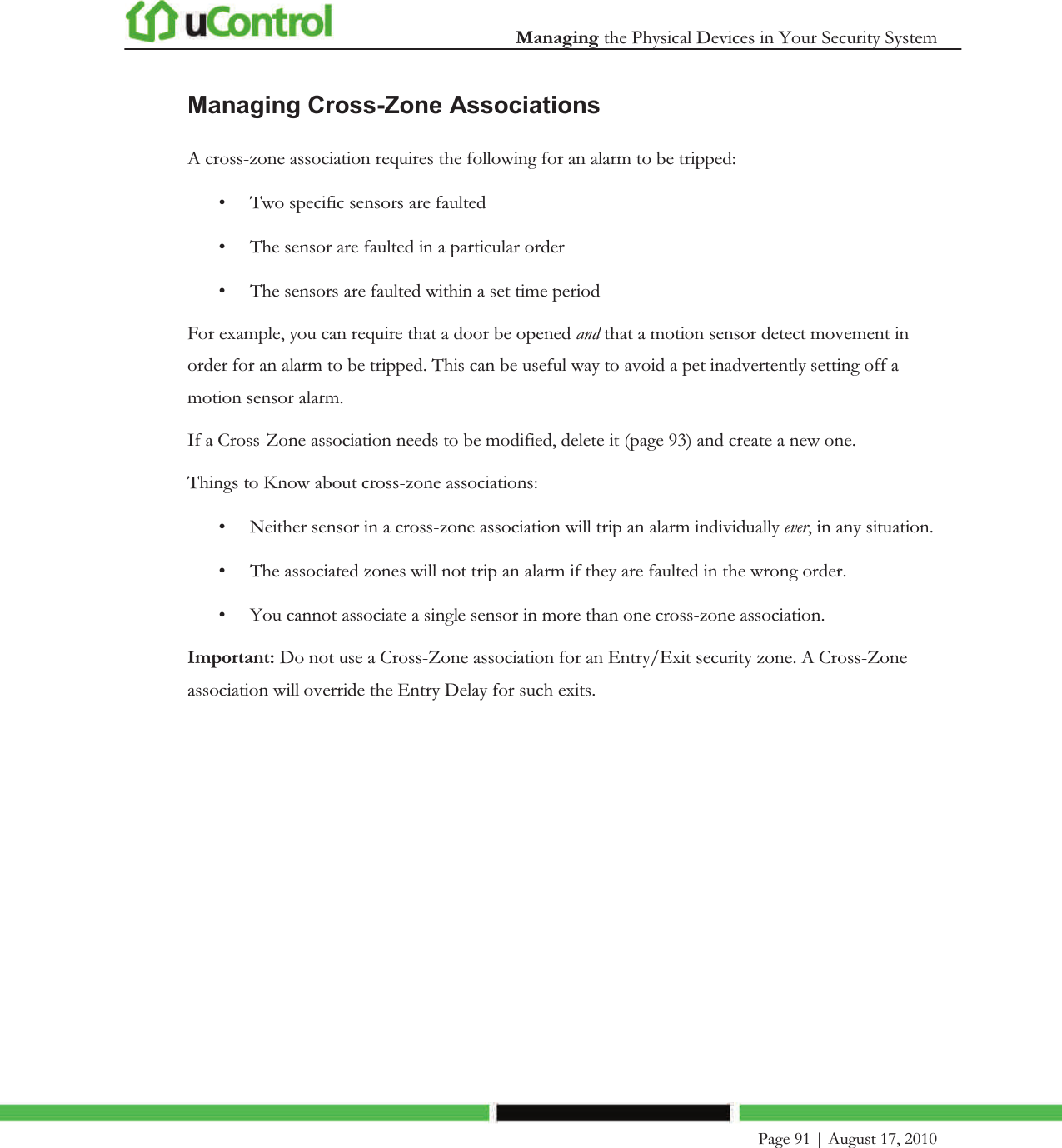  Managing the Physical Devices in Your Security System    Page 91 | August 17, 2010   Managing Cross-Zone Associations A cross-zone association requires the following for an alarm to be tripped: • Two specific sensors are faulted  • The sensor are faulted in a particular order • The sensors are faulted within a set time period For example, you can require that a door be opened and that a motion sensor detect movement in order for an alarm to be tripped. This can be useful way to avoid a pet inadvertently setting off a motion sensor alarm. If a Cross-Zone association needs to be modified, delete it (page 93) and create a new one. Things to Know about cross-zone associations: • Neither sensor in a cross-zone association will trip an alarm individually ever, in any situation. • The associated zones will not trip an alarm if they are faulted in the wrong order. • You cannot associate a single sensor in more than one cross-zone association. Important: Do not use a Cross-Zone association for an Entry/Exit security zone. A Cross-Zone association will override the Entry Delay for such exits.  