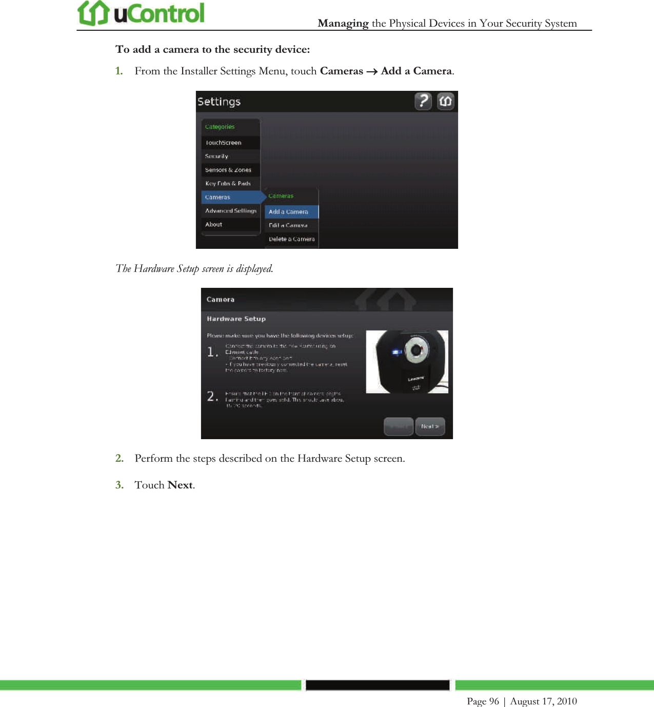  Managing the Physical Devices in Your Security System    Page 96 | August 17, 2010   To add a camera to the security device: 1. From the Installer Settings Menu, touch Cameras o Add a Camera.  The Hardware Setup screen is displayed.  2. Perform the steps described on the Hardware Setup screen. 3. Touch Next. 