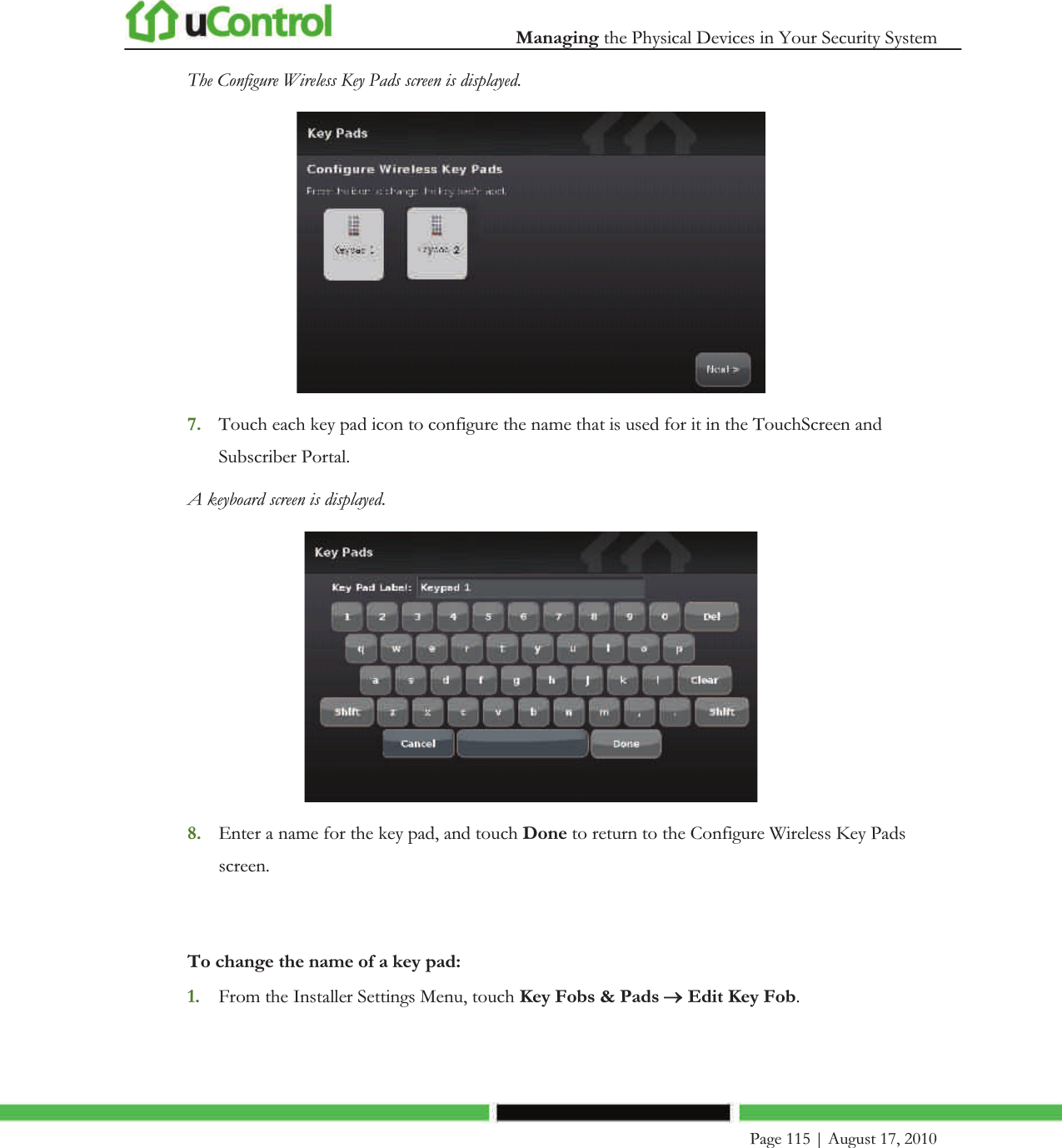  Managing the Physical Devices in Your Security System    Page 115 | August 17, 2010   The Configure Wireless Key Pads screen is displayed.  7. Touch each key pad icon to configure the name that is used for it in the TouchScreen and Subscriber Portal. A keyboard screen is displayed.   8. Enter a name for the key pad, and touch Done to return to the Configure Wireless Key Pads screen.  To change the name of a key pad: 1. From the Installer Settings Menu, touch Key Fobs &amp; Pads o Edit Key Fob. 