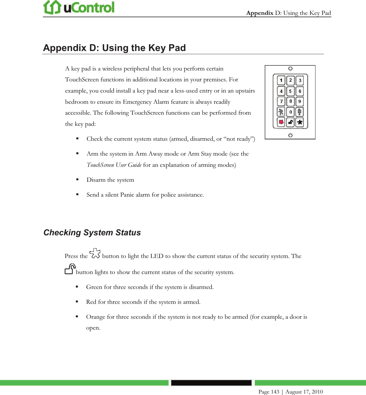  Appendix D: Using the Key Pad     Page 143 | August 17, 2010   Appendix D: Using the Key Pad A key pad is a wireless peripheral that lets you perform certain TouchScreen functions in additional locations in your premises. For example, you could install a key pad near a less-used entry or in an upstairs bedroom to ensure its Emergency Alarm feature is always readily accessible. The following TouchScreen functions can be performed from the key pad:  Check the current system status (armed, disarmed, or “not ready”)  Arm the system in Arm Away mode or Arm Stay mode (see the TouchScreen User Guide for an explanation of arming modes)  Disarm the system  Send a silent Panic alarm for police assistance.    Checking System Status Press the   button to light the LED to show the current status of the security system. The button lights to show the current status of the security system.  Green for three seconds if the system is disarmed.  Red for three seconds if the system is armed.  Orange for three seconds if the system is not ready to be armed (for example, a door is open. 