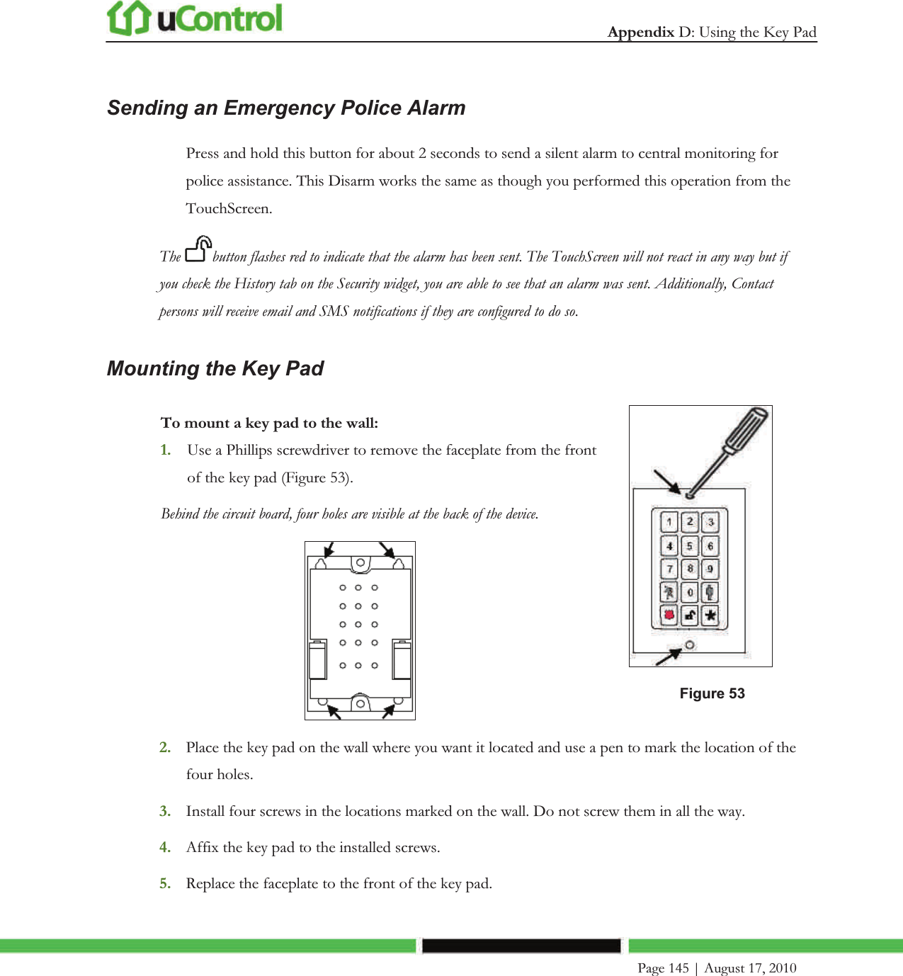  Appendix D: Using the Key Pad     Page 145 | August 17, 2010   Sending an Emergency Police Alarm Press and hold this button for about 2 seconds to send a silent alarm to central monitoring for police assistance. This Disarm works the same as though you performed this operation from the TouchScreen. The  button flashes red to indicate that the alarm has been sent. The TouchScreen will not react in any way but if you check the History tab on the Security widget, you are able to see that an alarm was sent. Additionally, Contact persons will receive email and SMS notifications if they are configured to do so. Mounting the Key Pad To mount a key pad to the wall: 1. Use a Phillips screwdriver to remove the faceplate from the front of the key pad (Figure 53). Behind the circuit board, four holes are visible at the back of the device.   Figure 53 2. Place the key pad on the wall where you want it located and use a pen to mark the location of the four holes. 3. Install four screws in the locations marked on the wall. Do not screw them in all the way. 4. Affix the key pad to the installed screws. 5. Replace the faceplate to the front of the key pad. 