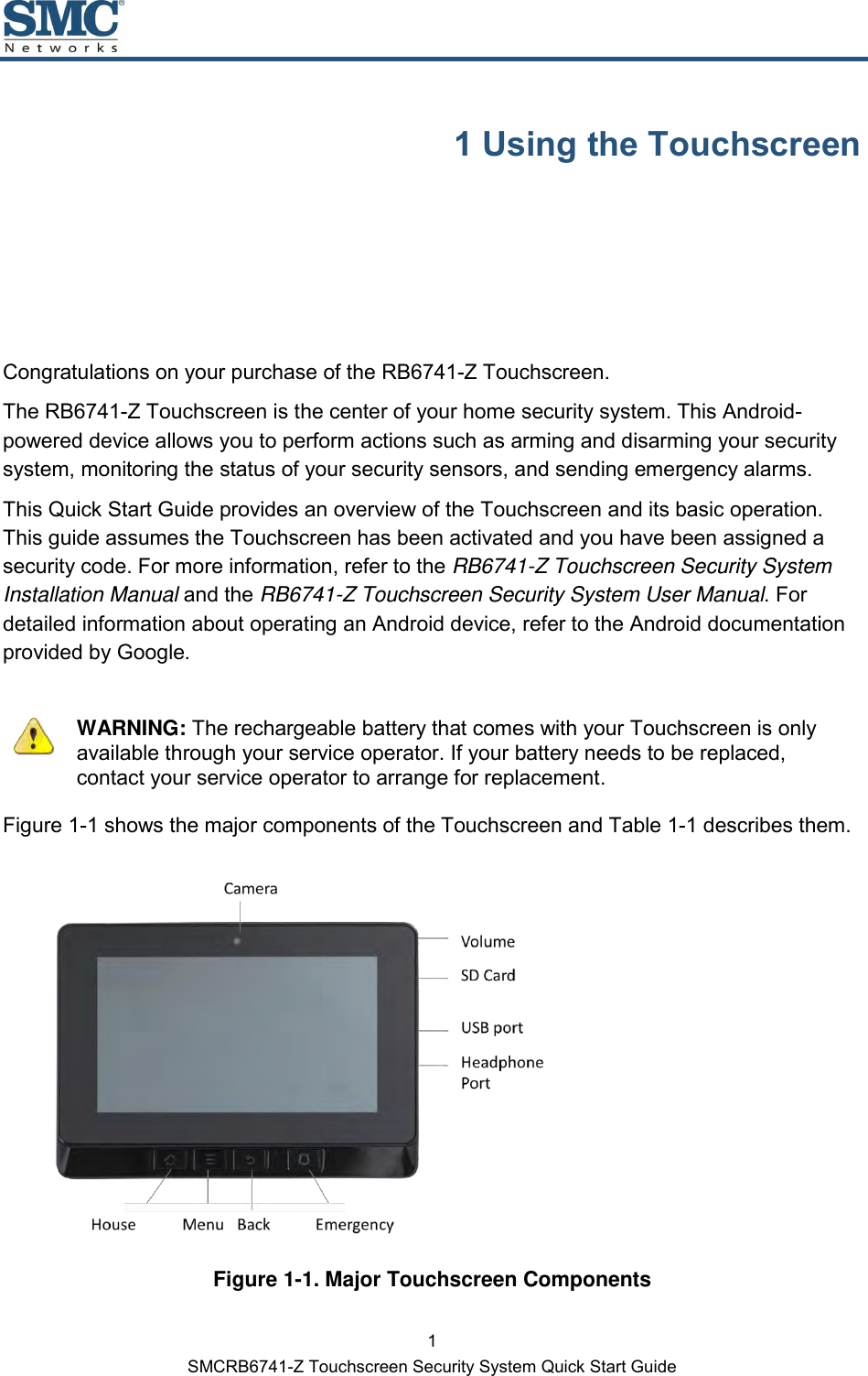 1 SMCRB6741-Z Touchscreen Security System Quick Start Guide 1 Using the Touchscreen Congratulations on your purchase of the RB6741-Z Touchscreen. The RB6741-Z Touchscreen is the center of your home security system. This Android-powered device allows you to perform actions such as arming and disarming your security system, monitoring the status of your security sensors, and sending emergency alarms. This Quick Start Guide provides an overview of the Touchscreen and its basic operation. This guide assumes the Touchscreen has been activated and you have been assigned a security code. For more information, refer to the RB6741-Z Touchscreen Security System Installation Manual and the RB6741-Z Touchscreen Security System User Manual. For detailed information about operating an Android device, refer to the Android documentation provided by Google.    WARNING: The rechargeable battery that comes with your Touchscreen is only available through your service operator. If your battery needs to be replaced, contact your service operator to arrange for replacement. Figure 1-1 shows the major components of the Touchscreen and Table 1-1 describes them.  Figure 1-1. Major Touchscreen Components 