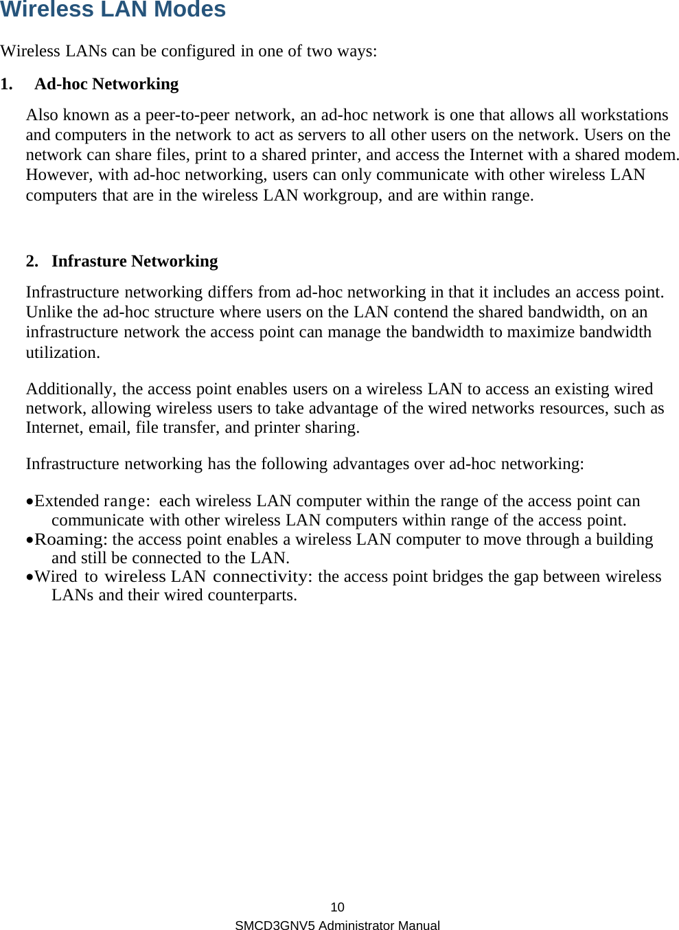  10 SMCD3GNV5 Administrator Manual Wireless LAN Modes   Wireless LANs can be configured in one of two ways: 1. Ad-hoc Networking Also known as a peer-to-peer network, an ad-hoc network is one that allows all workstations and computers in the network to act as servers to all other users on the network. Users on the network can share files, print to a shared printer, and access the Internet with a shared modem. However, with ad-hoc networking, users can only communicate with other wireless LAN computers that are in the wireless LAN workgroup, and are within range.  2. Infrasture Networking Infrastructure networking differs from ad-hoc networking in that it includes an access point. Unlike the ad-hoc structure where users on the LAN contend the shared bandwidth, on an infrastructure network the access point can manage the bandwidth to maximize bandwidth utilization. Additionally, the access point enables users on a wireless LAN to access an existing wired network, allowing wireless users to take advantage of the wired networks resources, such as Internet, email, file transfer, and printer sharing. Infrastructure networking has the following advantages over ad-hoc networking: • Extended range:  each wireless LAN computer within the range of the access point can communicate with other wireless LAN computers within range of the access point. • Roaming: the access point enables a wireless LAN computer to move through a building and still be connected to the LAN. • Wired to wireless LAN connectivity: the access point bridges the gap between wireless LANs and their wired counterparts.       