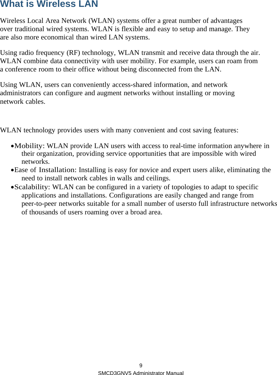  9 SMCD3GNV5 Administrator Manual  What is Wireless LAN Wireless Local Area Network (WLAN) systems offer a great number of advantages over traditional wired systems. WLAN is flexible and easy to setup and manage. They are also more economical than wired LAN systems. Using radio frequency (RF) technology, WLAN transmit and receive data through the air. WLAN combine data connectivity with user mobility. For example, users can roam from a conference room to their office without being disconnected from the LAN. Using WLAN, users can conveniently access-shared information, and network administrators can configure and augment networks without installing or moving network cables.  WLAN technology provides users with many convenient and cost saving features: • Mobility: WLAN provide LAN users with access to real-time information anywhere in their organization, providing service opportunities that are impossible with wired networks. • Ease of Installation: Installing is easy for novice and expert users alike, eliminating the need to install network cables in walls and ceilings. • Scalability: WLAN can be configured in a variety of topologies to adapt to specific applications and installations. Configurations are easily changed and range from peer-to-peer networks suitable for a small number of usersto full infrastructure networks of thousands of users roaming over a broad area.  
