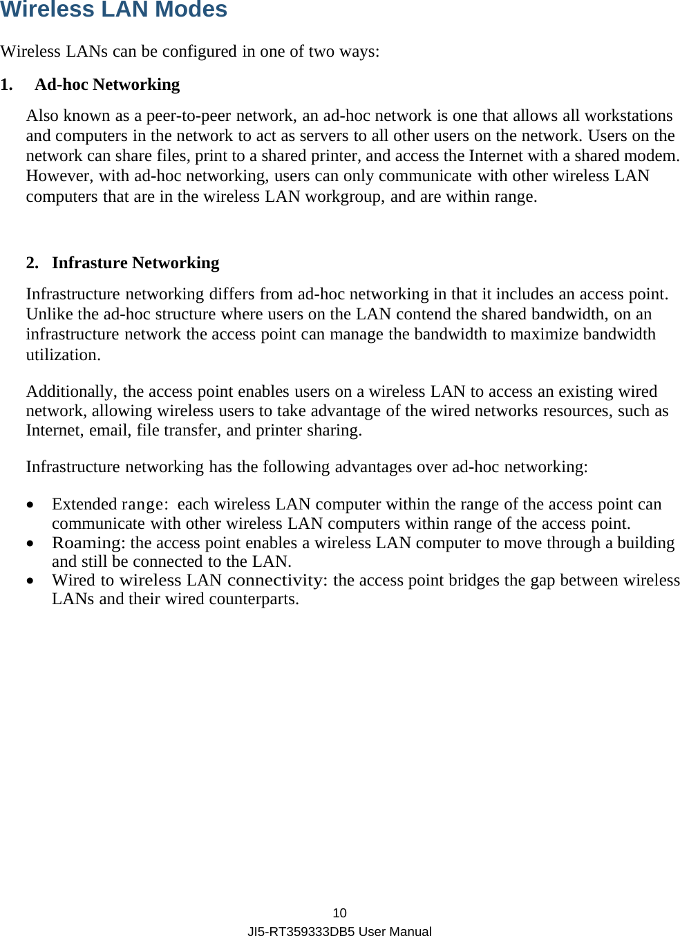  10 JI5-RT359333DB5 User Manual Wireless LAN Modes   Wireless LANs can be configured in one of two ways: 1. Ad-hoc Networking Also known as a peer-to-peer network, an ad-hoc network is one that allows all workstations and computers in the network to act as servers to all other users on the network. Users on the network can share files, print to a shared printer, and access the Internet with a shared modem. However, with ad-hoc networking, users can only communicate with other wireless LAN computers that are in the wireless LAN workgroup, and are within range.  2. Infrasture Networking Infrastructure networking differs from ad-hoc networking in that it includes an access point. Unlike the ad-hoc structure where users on the LAN contend the shared bandwidth, on an infrastructure network the access point can manage the bandwidth to maximize bandwidth utilization. Additionally, the access point enables users on a wireless LAN to access an existing wired network, allowing wireless users to take advantage of the wired networks resources, such as Internet, email, file transfer, and printer sharing. Infrastructure networking has the following advantages over ad-hoc networking:  Extended range:  each wireless LAN computer within the range of the access point can communicate with other wireless LAN computers within range of the access point.  Roaming: the access point enables a wireless LAN computer to move through a building and still be connected to the LAN.  Wired to wireless LAN connectivity: the access point bridges the gap between wireless LANs and their wired counterparts.       