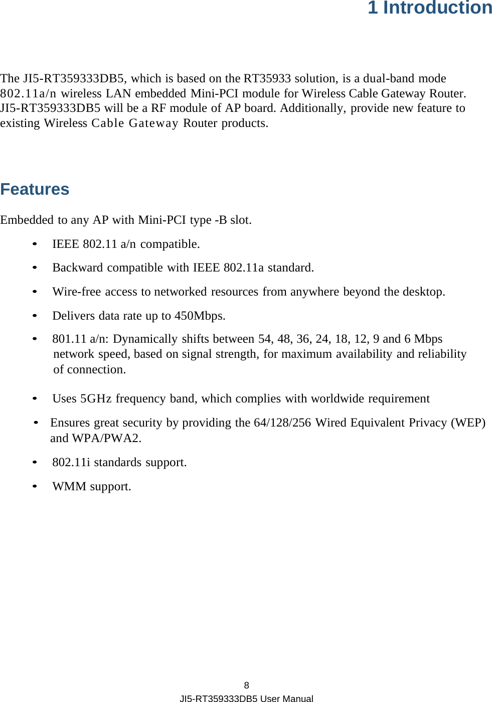  8 JI5-RT359333DB5 User Manual 1 Introduction  The JI5-RT359333DB5, which is based on the RT35933 solution, is a dual-band mode 802.11a/n wireless LAN embedded Mini-PCI module for Wireless Cable Gateway Router. JI5-RT359333DB5 will be a RF module of AP board. Additionally, provide new feature to existing Wireless Cable Gateway Router products.  Features Embedded to any AP with Mini-PCI type -B slot. • IEEE 802.11 a/n compatible. •  Backward compatible with IEEE 802.11a standard. •  Wire-free access to networked resources from anywhere beyond the desktop. •  Delivers data rate up to 450Mbps. • 801.11 a/n: Dynamically shifts between 54, 48, 36, 24, 18, 12, 9 and 6 Mbps network speed, based on signal strength, for maximum availability and reliability of connection. •  Uses 5GHz frequency band, which complies with worldwide requirement •  Ensures great security by providing the 64/128/256 Wired Equivalent Privacy (WEP) and WPA/PWA2. • 802.11i standards support. • WMM support.    