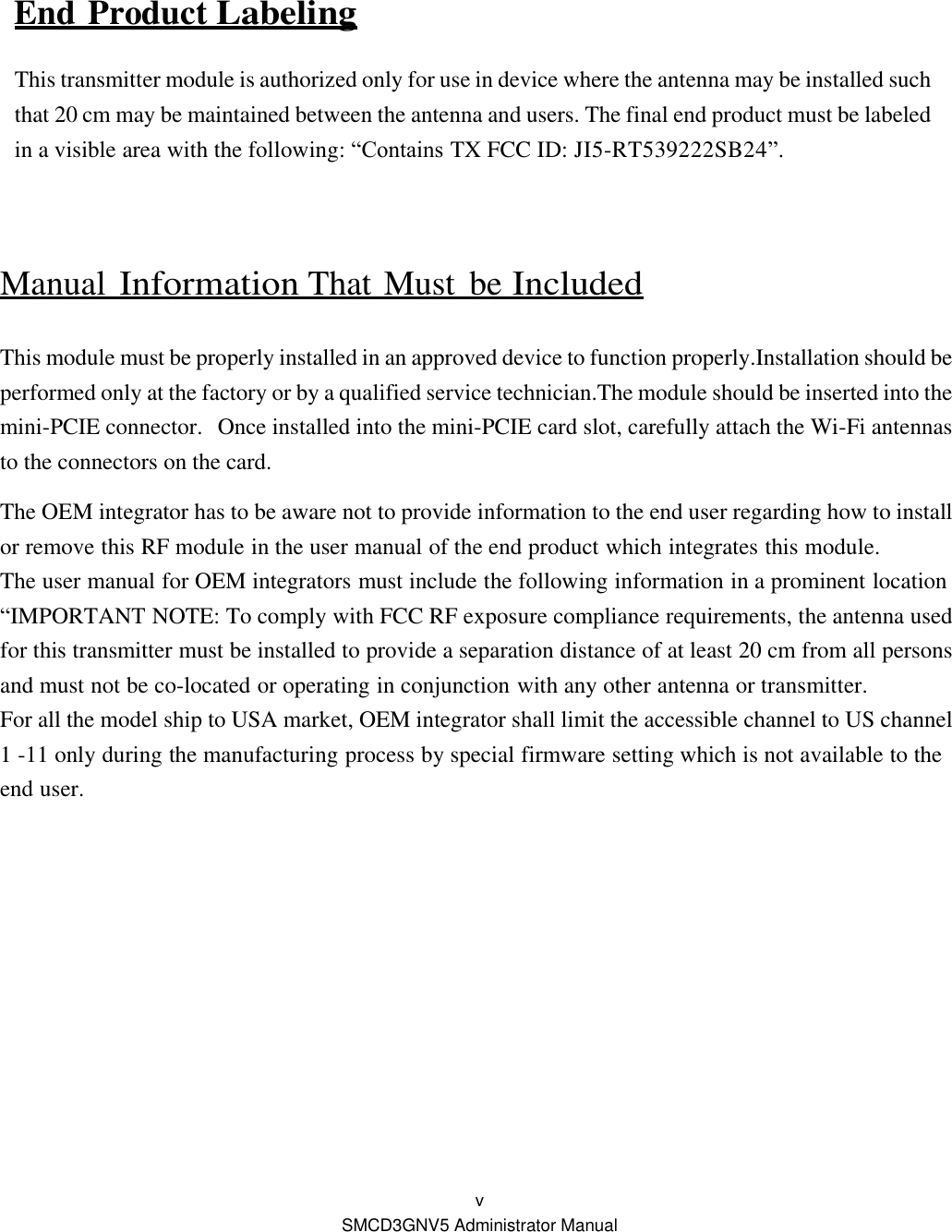  v SMCD3GNV5 Administrator Manual  End Product Labeling This transmitter module is authorized only for use in device where the antenna may be installed such that 20 cm may be maintained between the antenna and users. The final end product must be labeled in a visible area with the following: “Contains TX FCC ID: JI5-RT539222SB24”.  Manual Information That Must  be Included  This module must be properly installed in an approved device to function properly.Installation should be performed only at the factory or by a qualified service technician.The module should be inserted into the mini-PCIE connector.  Once installed into the mini-PCIE card slot, carefully attach the Wi-Fi antennas to the connectors on the card.  The OEM integrator has to be aware not to provide information to the end user regarding how to install or remove this RF module in the user manual of the end product which integrates this module. The user manual for OEM integrators must include the following information in a prominent location “IMPORTANT NOTE: To comply with FCC RF exposure compliance requirements, the antenna used for this transmitter must be installed to provide a separation distance of at least 20 cm from all persons and must not be co-located or operating in conjunction with any other antenna or transmitter. For all the model ship to USA market, OEM integrator shall limit the accessible channel to US channel 1 -11 only during the manufacturing process by special firmware setting which is not available to the end user.  