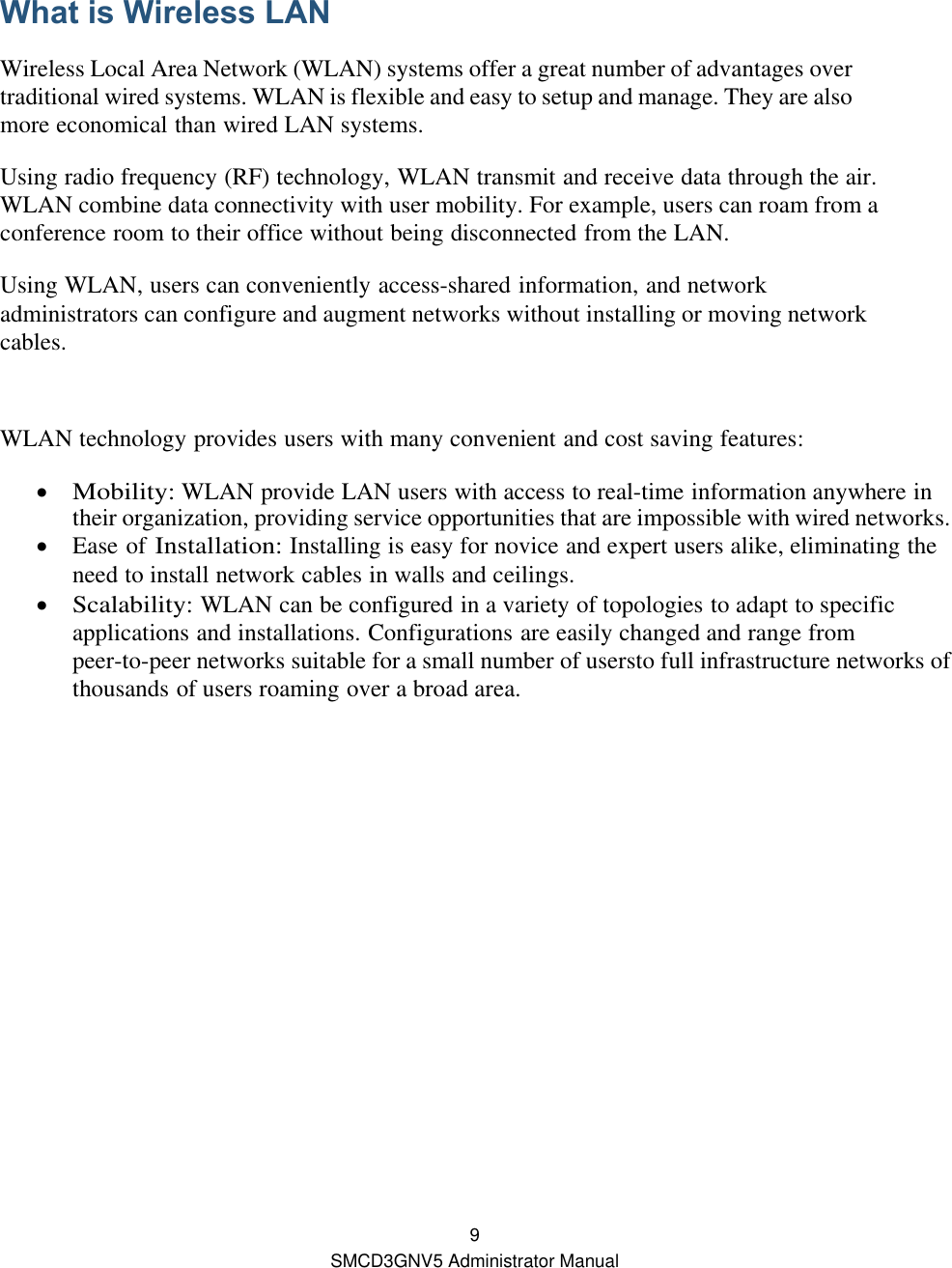  9 SMCD3GNV5 Administrator Manual  What is Wireless LAN Wireless Local Area Network (WLAN) systems offer a great number of advantages over traditional wired systems. WLAN is flexible and easy to setup and manage. They are also more economical than wired LAN systems. Using radio frequency (RF) technology, WLAN transmit and receive data through the air. WLAN combine data connectivity with user mobility. For example, users can roam from a conference room to their office without being disconnected from the LAN. Using WLAN, users can conveniently access-shared information, and network administrators can configure and augment networks without installing or moving network cables.  WLAN technology provides users with many convenient and cost saving features:  Mobility: WLAN provide LAN users with access to real-time information anywhere in their organization, providing service opportunities that are impossible with wired networks.  Ease of Installation: Installing is easy for novice and expert users alike, eliminating the need to install network cables in walls and ceilings.  Scalability: WLAN can be configured in a variety of topologies to adapt to specific applications and installations. Configurations are easily changed and range from peer-to-peer networks suitable for a small number of usersto full infrastructure networks of thousands of users roaming over a broad area.  