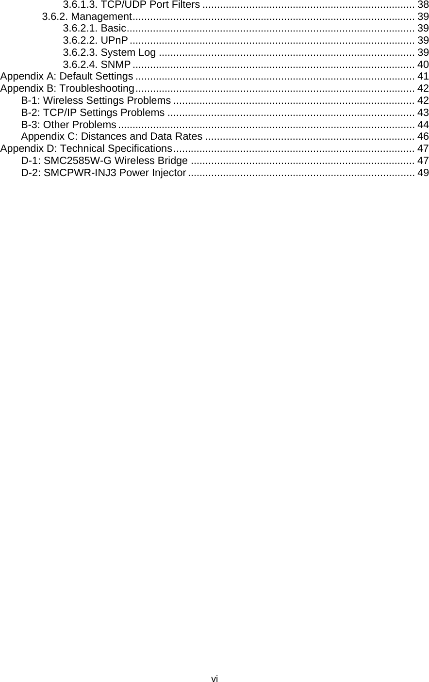   vi3.6.1.3. TCP/UDP Port Filters ......................................................................... 38 3.6.2. Management................................................................................................. 39 3.6.2.1. Basic................................................................................................... 39 3.6.2.2. UPnP.................................................................................................. 39 3.6.2.3. System Log ........................................................................................ 39 3.6.2.4. SNMP................................................................................................. 40 Appendix A: Default Settings ................................................................................................ 41 Appendix B: Troubleshooting................................................................................................ 42 B-1: Wireless Settings Problems ................................................................................... 42 B-2: TCP/IP Settings Problems ..................................................................................... 43 B-3: Other Problems...................................................................................................... 44 Appendix C: Distances and Data Rates ........................................................................ 46 Appendix D: Technical Specifications................................................................................... 47 D-1: SMC2585W-G Wireless Bridge ............................................................................. 47 D-2: SMCPWR-INJ3 Power Injector .............................................................................. 49 