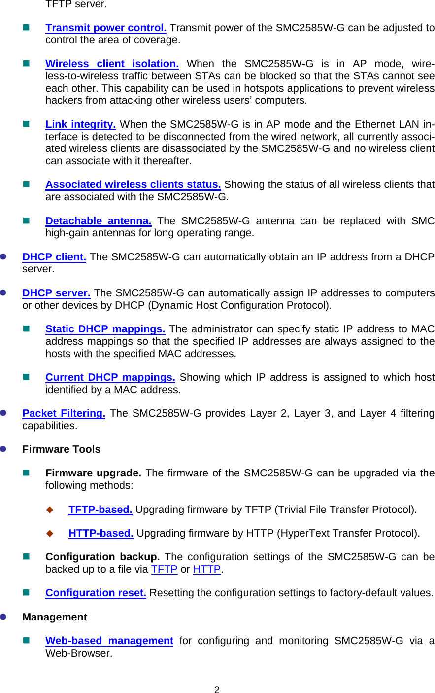   2TFTP server.  Transmit power control. Transmit power of the SMC2585W-G can be adjusted to control the area of coverage.  Wireless client isolation. When the SMC2585W-G is in AP mode, wire-less-to-wireless traffic between STAs can be blocked so that the STAs cannot see each other. This capability can be used in hotspots applications to prevent wireless hackers from attacking other wireless users’ computers.  Link integrity. When the SMC2585W-G is in AP mode and the Ethernet LAN in-terface is detected to be disconnected from the wired network, all currently associ-ated wireless clients are disassociated by the SMC2585W-G and no wireless client can associate with it thereafter.  Associated wireless clients status. Showing the status of all wireless clients that are associated with the SMC2585W-G.  Detachable antenna. The SMC2585W-G antenna can be replaced with SMC high-gain antennas for long operating range. z DHCP client. The SMC2585W-G can automatically obtain an IP address from a DHCP server. z DHCP server. The SMC2585W-G can automatically assign IP addresses to computers or other devices by DHCP (Dynamic Host Configuration Protocol).  Static DHCP mappings. The administrator can specify static IP address to MAC address mappings so that the specified IP addresses are always assigned to the hosts with the specified MAC addresses.  Current DHCP mappings. Showing which IP address is assigned to which host identified by a MAC address. z Packet Filtering. The SMC2585W-G provides Layer 2, Layer 3, and Layer 4 filtering capabilities. z Firmware Tools  Firmware upgrade. The firmware of the SMC2585W-G can be upgraded via the following methods:  TFTP-based. Upgrading firmware by TFTP (Trivial File Transfer Protocol).  HTTP-based. Upgrading firmware by HTTP (HyperText Transfer Protocol).  Configuration backup. The configuration settings of the SMC2585W-G can be backed up to a file via TFTP or HTTP.  Configuration reset. Resetting the configuration settings to factory-default values. z Management  Web-based management for configuring and monitoring SMC2585W-G via a Web-Browser. 