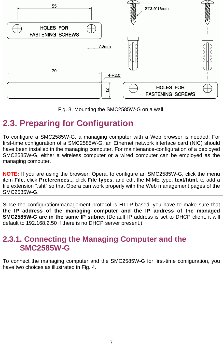   7 Fig. 3. Mounting the SMC2585W-G on a wall. 2.3. Preparing for Configuration To configure a SMC2585W-G, a managing computer with a Web browser is needed. For first-time configuration of a SMC2585W-G, an Ethernet network interface card (NIC) should have been installed in the managing computer. For maintenance-configuration of a deployed SMC2585W-G, either a wireless computer or a wired computer can be employed as the managing computer. NOTE: If you are using the browser, Opera, to configure an SMC2585W-G, click the menu item File, click Preferences... click File types, and edit the MIME type, text/html, to add a file extension “.sht” so that Opera can work properly with the Web management pages of the SMC2585W-G. Since the configuration/management protocol is HTTP-based, you have to make sure that the IP address of the managing computer and the IP address of the managed SMC2585W-G are in the same IP subnet (Default IP address is set to DHCP client, it will default to 192.168.2.50 if there is no DHCP server present.) 2.3.1. Connecting the Managing Computer and the SMC2585W-G To connect the managing computer and the SMC2585W-G for first-time configuration, you have two choices as illustrated in Fig. 4. 