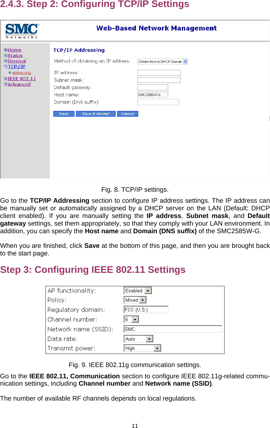   112.4.3. Step 2: Configuring TCP/IP Settings  Fig. 8. TCP/IP settings. Go to the TCP/IP Addressing section to configure IP address settings. The IP address can be manually set or automatically assigned by a DHCP server on the LAN (Default: DHCP client enabled). If you are manually setting the IP address,  Subnet mask, and Default gateway settings, set them appropriately, so that they comply with your LAN environment. In addition, you can specify the Host name and Domain (DNS suffix) of the SMC2585W-G. When you are finished, click Save at the bottom of this page, and then you are brought back to the start page. Step 3: Configuring IEEE 802.11 Settings  Fig. 9. IEEE 802.11g communication settings. Go to the IEEE 802.11, Communication section to configure IEEE 802.11g-related commu-nication settings, including Channel number and Network name (SSID). The number of available RF channels depends on local regulations. 