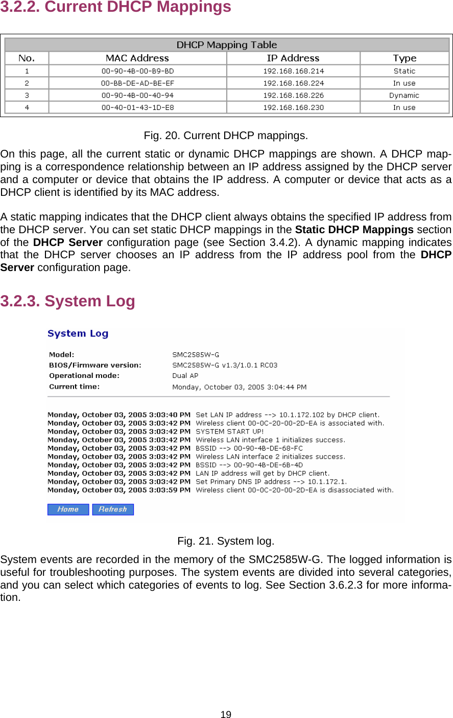   193.2.2. Current DHCP Mappings  Fig. 20. Current DHCP mappings. On this page, all the current static or dynamic DHCP mappings are shown. A DHCP map-ping is a correspondence relationship between an IP address assigned by the DHCP server and a computer or device that obtains the IP address. A computer or device that acts as a DHCP client is identified by its MAC address. A static mapping indicates that the DHCP client always obtains the specified IP address from the DHCP server. You can set static DHCP mappings in the Static DHCP Mappings section of the DHCP Server configuration page (see Section 3.4.2). A dynamic mapping indicates that the DHCP server chooses an IP address from the IP address pool from the DHCP Server configuration page. 3.2.3. System Log  Fig. 21. System log. System events are recorded in the memory of the SMC2585W-G. The logged information is useful for troubleshooting purposes. The system events are divided into several categories, and you can select which categories of events to log. See Section 3.6.2.3 for more informa-tion. 