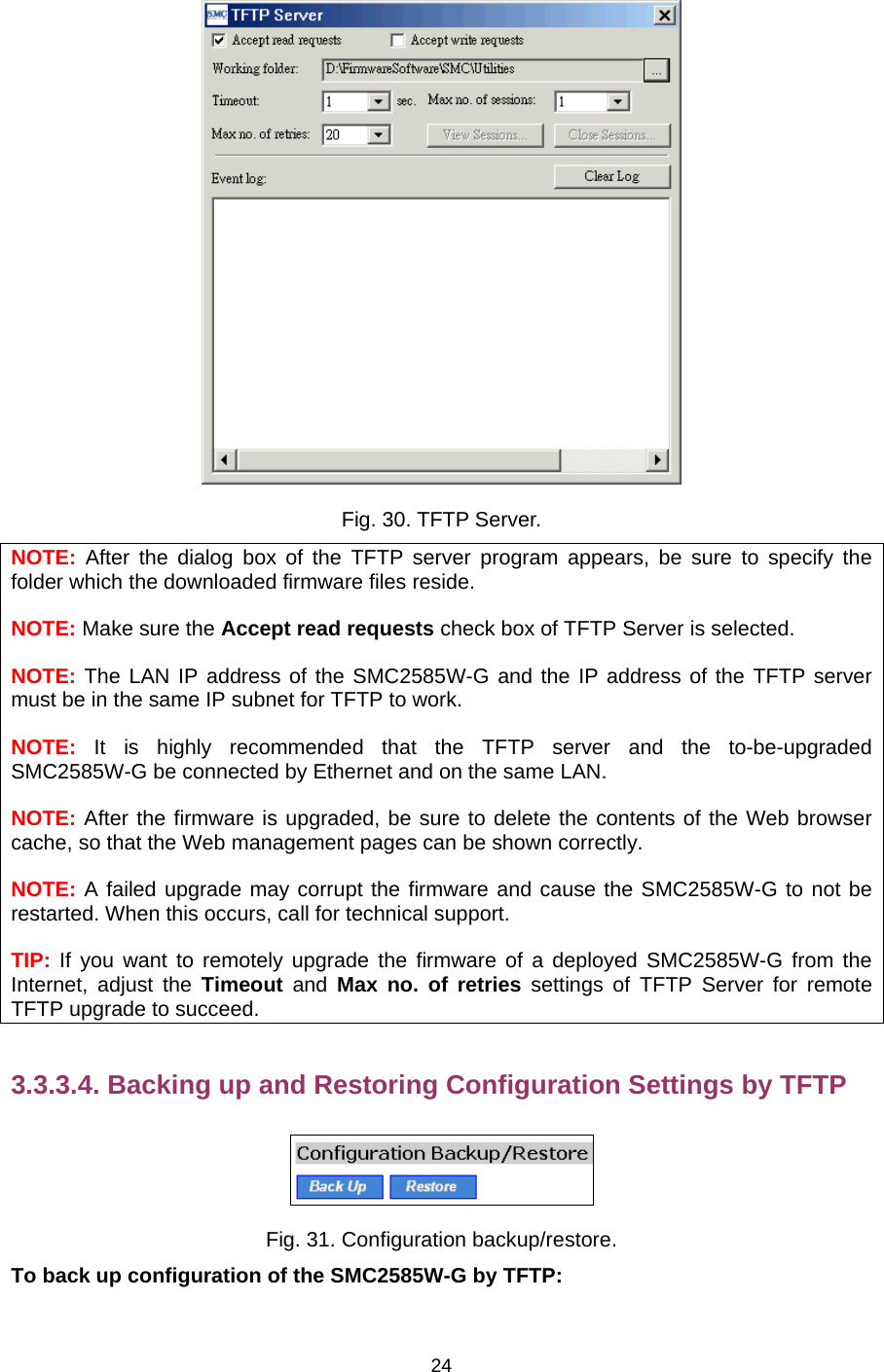   24 Fig. 30. TFTP Server. NOTE: After the dialog box of the TFTP server program appears, be sure to specify the folder which the downloaded firmware files reside. NOTE: Make sure the Accept read requests check box of TFTP Server is selected. NOTE: The LAN IP address of the SMC2585W-G and the IP address of the TFTP server must be in the same IP subnet for TFTP to work. NOTE: It is highly recommended that the TFTP server and the to-be-upgraded SMC2585W-G be connected by Ethernet and on the same LAN. NOTE: After the firmware is upgraded, be sure to delete the contents of the Web browser cache, so that the Web management pages can be shown correctly. NOTE: A failed upgrade may corrupt the firmware and cause the SMC2585W-G to not be restarted. When this occurs, call for technical support. TIP: If you want to remotely upgrade the firmware of a deployed SMC2585W-G from the Internet, adjust the Timeout and Max no. of retries settings of TFTP Server for remote TFTP upgrade to succeed. 3.3.3.4. Backing up and Restoring Configuration Settings by TFTP  Fig. 31. Configuration backup/restore. To back up configuration of the SMC2585W-G by TFTP: 