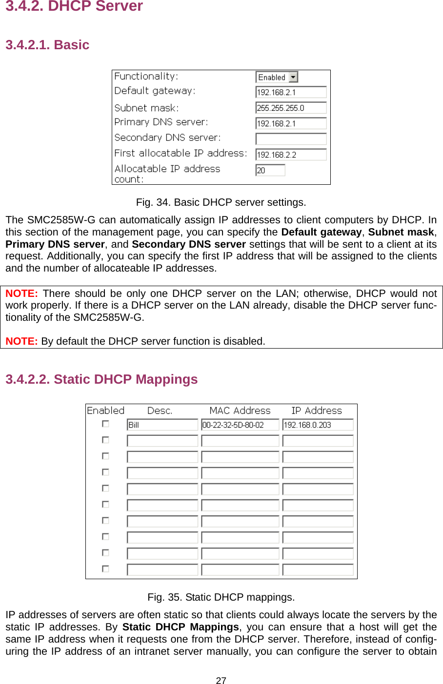   273.4.2. DHCP Server 3.4.2.1. Basic  Fig. 34. Basic DHCP server settings. The SMC2585W-G can automatically assign IP addresses to client computers by DHCP. In this section of the management page, you can specify the Default gateway, Subnet mask, Primary DNS server, and Secondary DNS server settings that will be sent to a client at its request. Additionally, you can specify the first IP address that will be assigned to the clients and the number of allocateable IP addresses. NOTE: There should be only one DHCP server on the LAN; otherwise, DHCP would not work properly. If there is a DHCP server on the LAN already, disable the DHCP server func-tionality of the SMC2585W-G. NOTE: By default the DHCP server function is disabled. 3.4.2.2. Static DHCP Mappings  Fig. 35. Static DHCP mappings. IP addresses of servers are often static so that clients could always locate the servers by the static IP addresses. By Static DHCP Mappings, you can ensure that a host will get the same IP address when it requests one from the DHCP server. Therefore, instead of config-uring the IP address of an intranet server manually, you can configure the server to obtain 