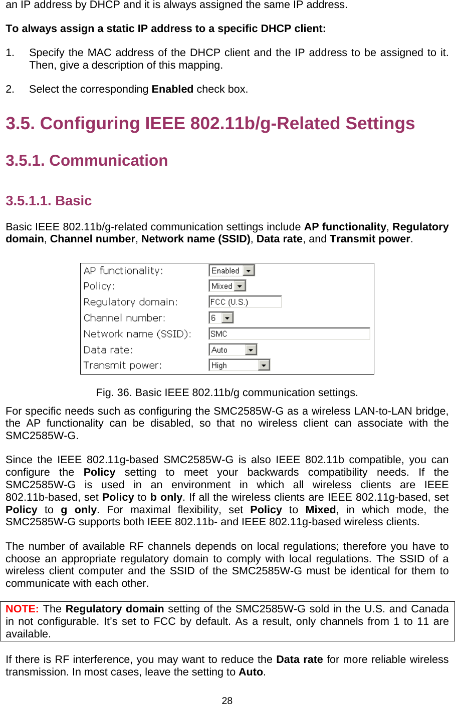   28an IP address by DHCP and it is always assigned the same IP address. To always assign a static IP address to a specific DHCP client: 1.  Specify the MAC address of the DHCP client and the IP address to be assigned to it. Then, give a description of this mapping. 2. Select the corresponding Enabled check box. 3.5. Configuring IEEE 802.11b/g-Related Settings 3.5.1. Communication 3.5.1.1. Basic Basic IEEE 802.11b/g-related communication settings include AP functionality, Regulatory domain, Channel number, Network name (SSID), Data rate, and Transmit power.  Fig. 36. Basic IEEE 802.11b/g communication settings. For specific needs such as configuring the SMC2585W-G as a wireless LAN-to-LAN bridge, the AP functionality can be disabled, so that no wireless client can associate with the SMC2585W-G.  Since the IEEE 802.11g-based SMC2585W-G is also IEEE 802.11b compatible, you can configure the Policy setting to meet your backwards compatibility needs. If the SMC2585W-G is used in an environment in which all wireless clients are IEEE 802.11b-based, set Policy to b only. If all the wireless clients are IEEE 802.11g-based, set Policy to g only. For maximal flexibility, set Policy to Mixed, in which mode, the SMC2585W-G supports both IEEE 802.11b- and IEEE 802.11g-based wireless clients. The number of available RF channels depends on local regulations; therefore you have to choose an appropriate regulatory domain to comply with local regulations. The SSID of a wireless client computer and the SSID of the SMC2585W-G must be identical for them to communicate with each other. NOTE: The Regulatory domain setting of the SMC2585W-G sold in the U.S. and Canada in not configurable. It’s set to FCC by default. As a result, only channels from 1 to 11 are available. If there is RF interference, you may want to reduce the Data rate for more reliable wireless transmission. In most cases, leave the setting to Auto. 