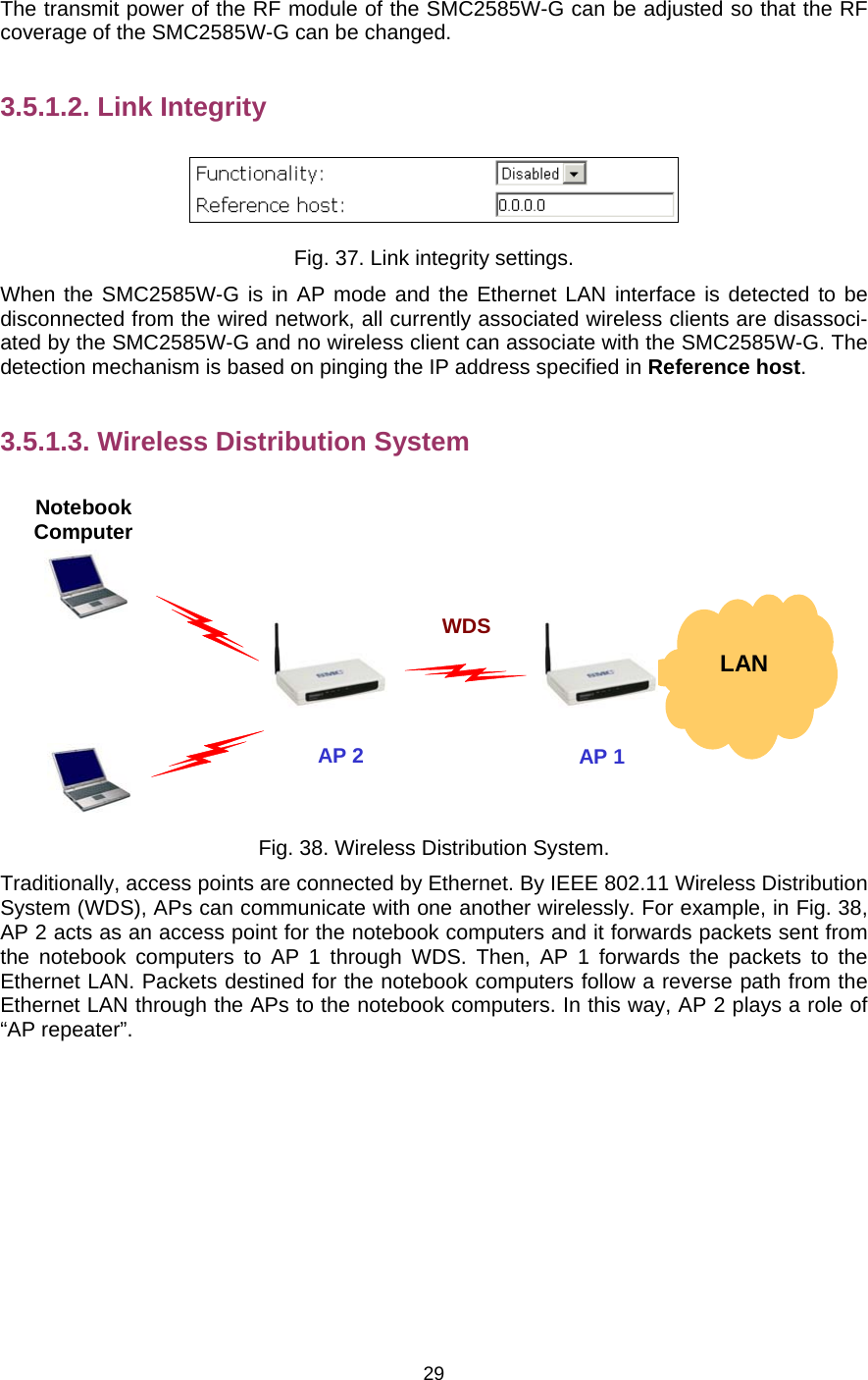   29The transmit power of the RF module of the SMC2585W-G can be adjusted so that the RF coverage of the SMC2585W-G can be changed. 3.5.1.2. Link Integrity  Fig. 37. Link integrity settings. When the SMC2585W-G is in AP mode and the Ethernet LAN interface is detected to be disconnected from the wired network, all currently associated wireless clients are disassoci-ated by the SMC2585W-G and no wireless client can associate with the SMC2585W-G. The detection mechanism is based on pinging the IP address specified in Reference host. 3.5.1.3. Wireless Distribution System   LAN AP 2Notebook Computer AP 1WDS Fig. 38. Wireless Distribution System. Traditionally, access points are connected by Ethernet. By IEEE 802.11 Wireless Distribution System (WDS), APs can communicate with one another wirelessly. For example, in Fig. 38, AP 2 acts as an access point for the notebook computers and it forwards packets sent from the notebook computers to AP 1 through WDS. Then, AP 1 forwards the packets to the Ethernet LAN. Packets destined for the notebook computers follow a reverse path from the Ethernet LAN through the APs to the notebook computers. In this way, AP 2 plays a role of “AP repeater”. 