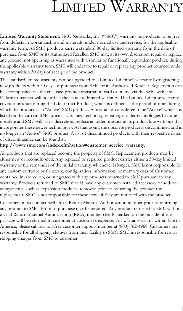 iLIMITED WARRANTYLimited Warranty Statement: SMC Networks, Inc. (“SMC”) warrants its products to be free from defects in workmanship and materials, under normal use and service, for the applicable warranty term. All SMC products carry a standard 90-day limited warranty from the date of purchase from SMC or its Authorized Reseller. SMC may, at its own discretion, repair or replace any product not operating as warranted with a similar or functionally equivalent product, during the applicable warranty term. SMC will endeavor to repair or replace any product returned under warranty within 30 days of receipt of the product. The standard limited warranty can be upgraded to a Limited Lifetime* warranty by registering new products within 30 days of purchase from SMC or its Authorized Reseller. Registration can be accomplished via the enclosed product registration card or online via the SMC web site. Failure to register will not affect the standard limited warranty. The Limited Lifetime warranty covers a product during the Life of that Product, which is defined as the period of time during which the product is an “Active” SMC product. A product is considered to be “Active” while it is listed on the current SMC price list. As new technologies emerge, older technologies become obsolete and SMC will, at its discretion, replace an older product in its product line with one that incorporates these newer technologies. At that point, the obsolete product is discontinued and is no longer an “Active” SMC product. A list of discontinued products with their respective dates of discontinuance can be found at:http://www.smc.com/index.cfm?action=customer_service_warranty.All products that are replaced become the property of SMC. Replacement products may be either new or reconditioned. Any replaced or repaired product carries either a 30-day limited warranty or the remainder of the initial warranty, whichever is longer. SMC is not responsible for any custom software or firmware, configuration information, or memory data of Customer contained in, stored on, or integrated with any products returned to SMC pursuant to any warranty. Products returned to SMC should have any customer-installed accessory or add-on components, such as expansion modules, removed prior to returning the product for replacement. SMC is not responsible for these items if they are returned with the product.Customers must contact SMC for a Return Material Authorization number prior to returning any product to SMC. Proof of purchase may be required. Any product returned to SMC without a valid Return Material Authorization (RMA) number clearly marked on the outside of the package will be returned to customer at customer’s expense. For warranty claims within North America, please call our toll-free customer support number at (800) 762-4968. Customers are responsible for all shipping charges from their facility to SMC. SMC is responsible for return shipping charges from SMC to customer.