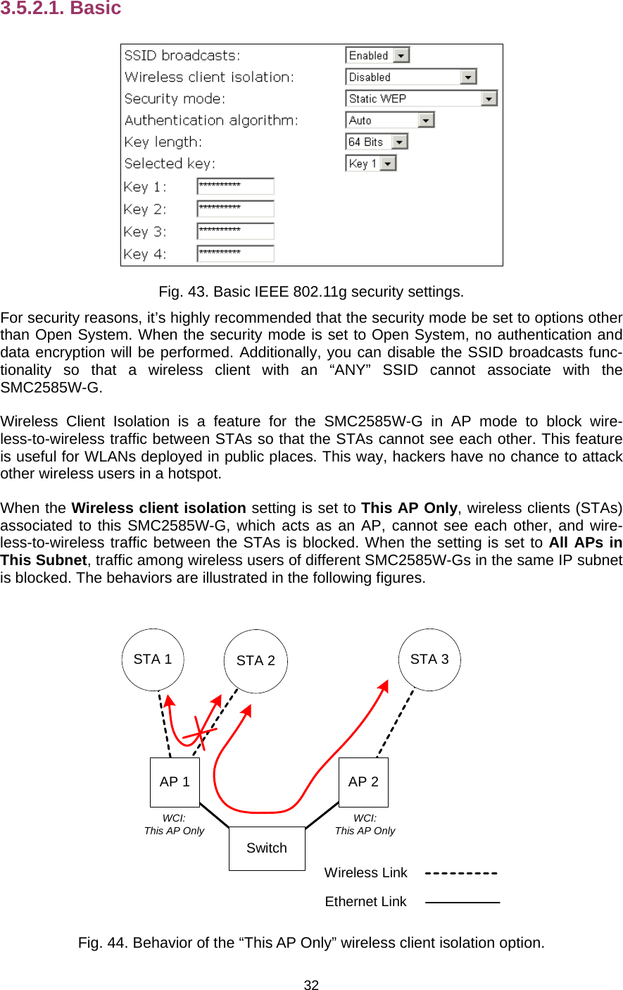   323.5.2.1. Basic  Fig. 43. Basic IEEE 802.11g security settings. For security reasons, it’s highly recommended that the security mode be set to options other than Open System. When the security mode is set to Open System, no authentication and data encryption will be performed. Additionally, you can disable the SSID broadcasts func-tionality so that a wireless client with an “ANY” SSID cannot associate with the SMC2585W-G. Wireless Client Isolation is a feature for the SMC2585W-G in AP mode to block wire-less-to-wireless traffic between STAs so that the STAs cannot see each other. This feature is useful for WLANs deployed in public places. This way, hackers have no chance to attack other wireless users in a hotspot. When the Wireless client isolation setting is set to This AP Only, wireless clients (STAs) associated to this SMC2585W-G, which acts as an AP, cannot see each other, and wire-less-to-wireless traffic between the STAs is blocked. When the setting is set to All APs in This Subnet, traffic among wireless users of different SMC2585W-Gs in the same IP subnet is blocked. The behaviors are illustrated in the following figures. AP 1 AP 2STA 1 STA 2 STA 3Wireless LinkEthernet LinkSwitchWCI:This AP Only WCI:This AP Only Fig. 44. Behavior of the “This AP Only” wireless client isolation option. 