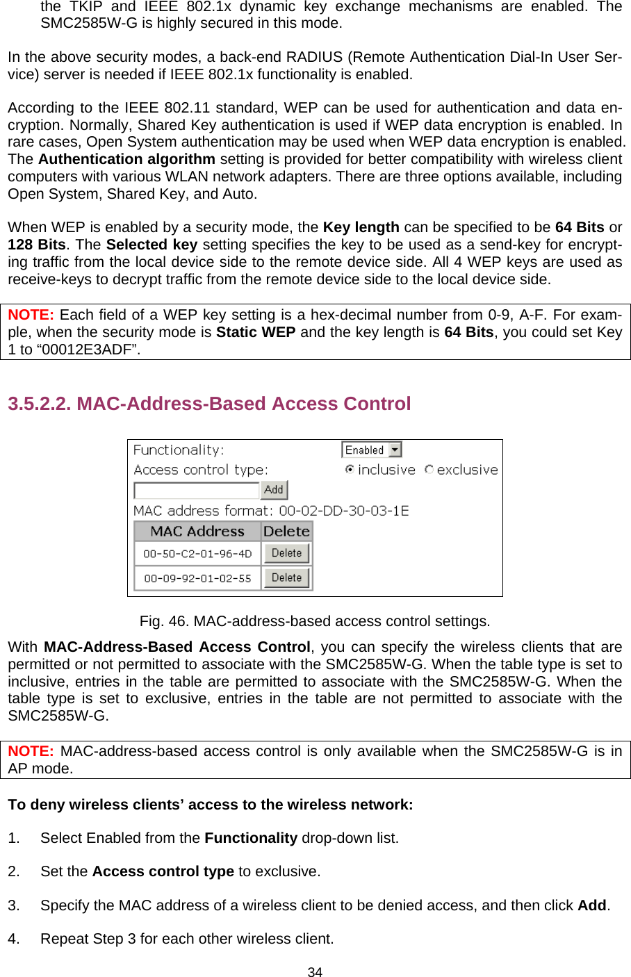   34the TKIP and IEEE 802.1x dynamic key exchange mechanisms are enabled. The SMC2585W-G is highly secured in this mode. In the above security modes, a back-end RADIUS (Remote Authentication Dial-In User Ser-vice) server is needed if IEEE 802.1x functionality is enabled.   According to the IEEE 802.11 standard, WEP can be used for authentication and data en-cryption. Normally, Shared Key authentication is used if WEP data encryption is enabled. In rare cases, Open System authentication may be used when WEP data encryption is enabled. The Authentication algorithm setting is provided for better compatibility with wireless client computers with various WLAN network adapters. There are three options available, including Open System, Shared Key, and Auto. When WEP is enabled by a security mode, the Key length can be specified to be 64 Bits or 128 Bits. The Selected key setting specifies the key to be used as a send-key for encrypt-ing traffic from the local device side to the remote device side. All 4 WEP keys are used as receive-keys to decrypt traffic from the remote device side to the local device side. NOTE: Each field of a WEP key setting is a hex-decimal number from 0-9, A-F. For exam-ple, when the security mode is Static WEP and the key length is 64 Bits, you could set Key 1 to “00012E3ADF”. 3.5.2.2. MAC-Address-Based Access Control  Fig. 46. MAC-address-based access control settings. With MAC-Address-Based Access Control, you can specify the wireless clients that are permitted or not permitted to associate with the SMC2585W-G. When the table type is set to inclusive, entries in the table are permitted to associate with the SMC2585W-G. When the table type is set to exclusive, entries in the table are not permitted to associate with the SMC2585W-G. NOTE: MAC-address-based access control is only available when the SMC2585W-G is in AP mode. To deny wireless clients’ access to the wireless network: 1.  Select Enabled from the Functionality drop-down list. 2. Set the Access control type to exclusive. 3.  Specify the MAC address of a wireless client to be denied access, and then click Add. 4.  Repeat Step 3 for each other wireless client. 
