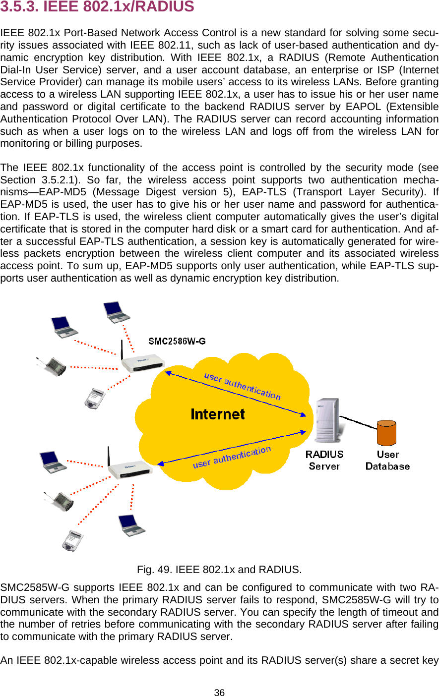   363.5.3. IEEE 802.1x/RADIUS IEEE 802.1x Port-Based Network Access Control is a new standard for solving some secu-rity issues associated with IEEE 802.11, such as lack of user-based authentication and dy-namic encryption key distribution. With IEEE 802.1x, a RADIUS (Remote Authentication Dial-In User Service) server, and a user account database, an enterprise or ISP (Internet Service Provider) can manage its mobile users’ access to its wireless LANs. Before granting access to a wireless LAN supporting IEEE 802.1x, a user has to issue his or her user name and password or digital certificate to the backend RADIUS server by EAPOL (Extensible Authentication Protocol Over LAN). The RADIUS server can record accounting information such as when a user logs on to the wireless LAN and logs off from the wireless LAN for monitoring or billing purposes. The IEEE 802.1x functionality of the access point is controlled by the security mode (see Section 3.5.2.1). So far, the wireless access point supports two authentication mecha-nisms—EAP-MD5 (Message Digest version 5), EAP-TLS (Transport Layer Security). If EAP-MD5 is used, the user has to give his or her user name and password for authentica-tion. If EAP-TLS is used, the wireless client computer automatically gives the user’s digital certificate that is stored in the computer hard disk or a smart card for authentication. And af-ter a successful EAP-TLS authentication, a session key is automatically generated for wire-less packets encryption between the wireless client computer and its associated wireless access point. To sum up, EAP-MD5 supports only user authentication, while EAP-TLS sup-ports user authentication as well as dynamic encryption key distribution.  Fig. 49. IEEE 802.1x and RADIUS. SMC2585W-G supports IEEE 802.1x and can be configured to communicate with two RA-DIUS servers. When the primary RADIUS server fails to respond, SMC2585W-G will try to communicate with the secondary RADIUS server. You can specify the length of timeout and the number of retries before communicating with the secondary RADIUS server after failing to communicate with the primary RADIUS server. An IEEE 802.1x-capable wireless access point and its RADIUS server(s) share a secret key 