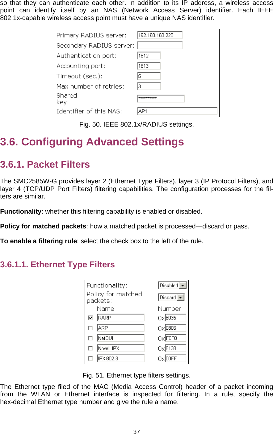   37so that they can authenticate each other. In addition to its IP address, a wireless access point can identify itself by an NAS (Network Access Server) identifier. Each IEEE 802.1x-capable wireless access point must have a unique NAS identifier.  Fig. 50. IEEE 802.1x/RADIUS settings. 3.6. Configuring Advanced Settings 3.6.1. Packet Filters The SMC2585W-G provides layer 2 (Ethernet Type Filters), layer 3 (IP Protocol Filters), and layer 4 (TCP/UDP Port Filters) filtering capabilities. The configuration processes for the fil-ters are similar. Functionality: whether this filtering capability is enabled or disabled. Policy for matched packets: how a matched packet is processed—discard or pass. To enable a filtering rule: select the check box to the left of the rule. 3.6.1.1. Ethernet Type Filters  Fig. 51. Ethernet type filters settings. The Ethernet type filed of the MAC (Media Access Control) header of a packet incoming from the WLAN or Ethernet interface is inspected for filtering. In a rule, specify the hex-decimal Ethernet type number and give the rule a name. 