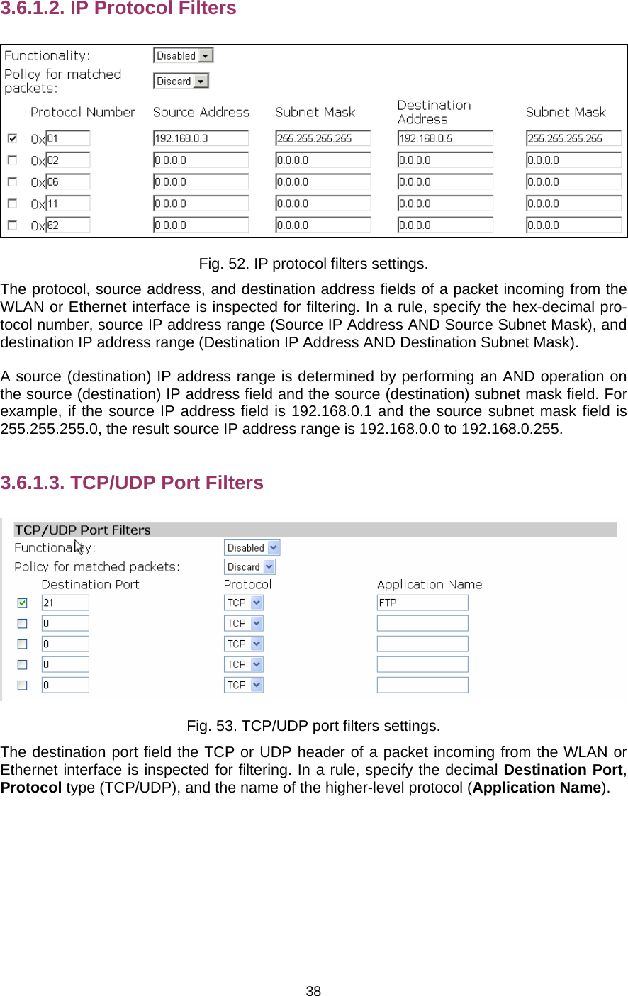   383.6.1.2. IP Protocol Filters  Fig. 52. IP protocol filters settings. The protocol, source address, and destination address fields of a packet incoming from the WLAN or Ethernet interface is inspected for filtering. In a rule, specify the hex-decimal pro-tocol number, source IP address range (Source IP Address AND Source Subnet Mask), and destination IP address range (Destination IP Address AND Destination Subnet Mask). A source (destination) IP address range is determined by performing an AND operation on the source (destination) IP address field and the source (destination) subnet mask field. For example, if the source IP address field is 192.168.0.1 and the source subnet mask field is 255.255.255.0, the result source IP address range is 192.168.0.0 to 192.168.0.255. 3.6.1.3. TCP/UDP Port Filters  Fig. 53. TCP/UDP port filters settings. The destination port field the TCP or UDP header of a packet incoming from the WLAN or Ethernet interface is inspected for filtering. In a rule, specify the decimal Destination Port, Protocol type (TCP/UDP), and the name of the higher-level protocol (Application Name). 